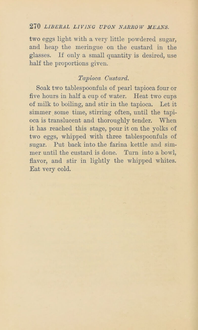 two eggs light with a very little powdered sugar, and heap the meringue on the custard in the glasses. If only a small quantity is desired, use half the proportions given. Tapioca Custard. Soak two tablespoonfuls of pearl tapioca four or five hours in half a cup of water. Heat two cups of milk to boiling, and stir in the tapioca. Let it simmer some time, stirring often, until the tapi- oca is translucent and thoroughly tender. When it has reached this stage, pour it on the yolks of two eggs, whipped with three tablespoonfuls of sugar. Put back into the farina kettle and sim- mer until the custard is done. Turn into a bowl, flavor, and stir in lightly the whipped whites. Eat very cold.