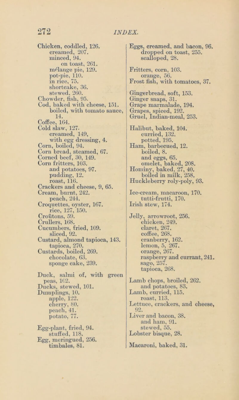 Chicken, coddled, 126. creamed, 207. minced, 94. on toast, 261. m<^lange pie, 129. pot-pie, 110. in rice, 75. shortcake, 36. stewed, 260. Chowder, fish, 95. Cod, baked with cheese, 151. boiled, with tomato sauce, 14. Coffee, 164. Cold slaw, 127. creamed, 149, with egg dressing, 4. Corn, boiled, 94. Corn bread, steamed, 67. Corned beef, 30, 149. Corn fritters, 103. and potatoes, 97. pudding, 12. roast, 116. Crackers and cheese, 9, 65. Cream, burnt, 242. peach, 244. Croquettes, oyster, 167. rice, 127, 150. Croutons, 59. Crullers, 168. Cucumbers, fried, 109. sliced, 92. Custard, almond tapioca, 143. tapioca, 270. Custards, boiled, 269. chocolate, 63. sponge cake, 239. Duck, salmi of, with green peas, 102. Ducks, stewed, 101. Dumplings, 10. apple, 122. cherry, 80. peach, 41. potato, 77. Egg-plant, fried, 94. stuffed, 118. Egg, meringued, 256. timbales, 81. Eggs, creamed, and bacon, 96. dropped on toast, 255. scalloped, 28. Fritters, corn, 103. orange, 56. Frost fish, with tomatoes, 37. Gingerbread, soft, 153. Ginger snaps, 31. Grape marmalade, 194. Grapes, spiced, 192. Gruel, Indian-meal, 253. Halibut, baked, 104. curried, 132. potted, 195. Ham, barbecued, 12. boiled, 8. and eggs, 65. omelet, baked, 208. Hominy, baked, 27, 40. boiled in milk, 258. Huckleberry roly-poly, 93. Ice-cream, macaroon, 170. tutti-frutti, 170. Irish stew, 174. Jelly, arrowroot, 256. chicken, 249. claret, 2(57. coffee, 268. cranberry, 162. lemon, 5, 267. orange, 267. raspberry and currant, 241, sago, 257. tapioca, 268. Lamb chops, broiled, 262. and potatoes, 83. Lamb, curried, 115. roast, 113. Lettuce, crackers, and cheese, 92. Liver and bacon, 38. and ham, 91. stewed, 55. Lobster bisque, 28. Macaroni, baked, 31.