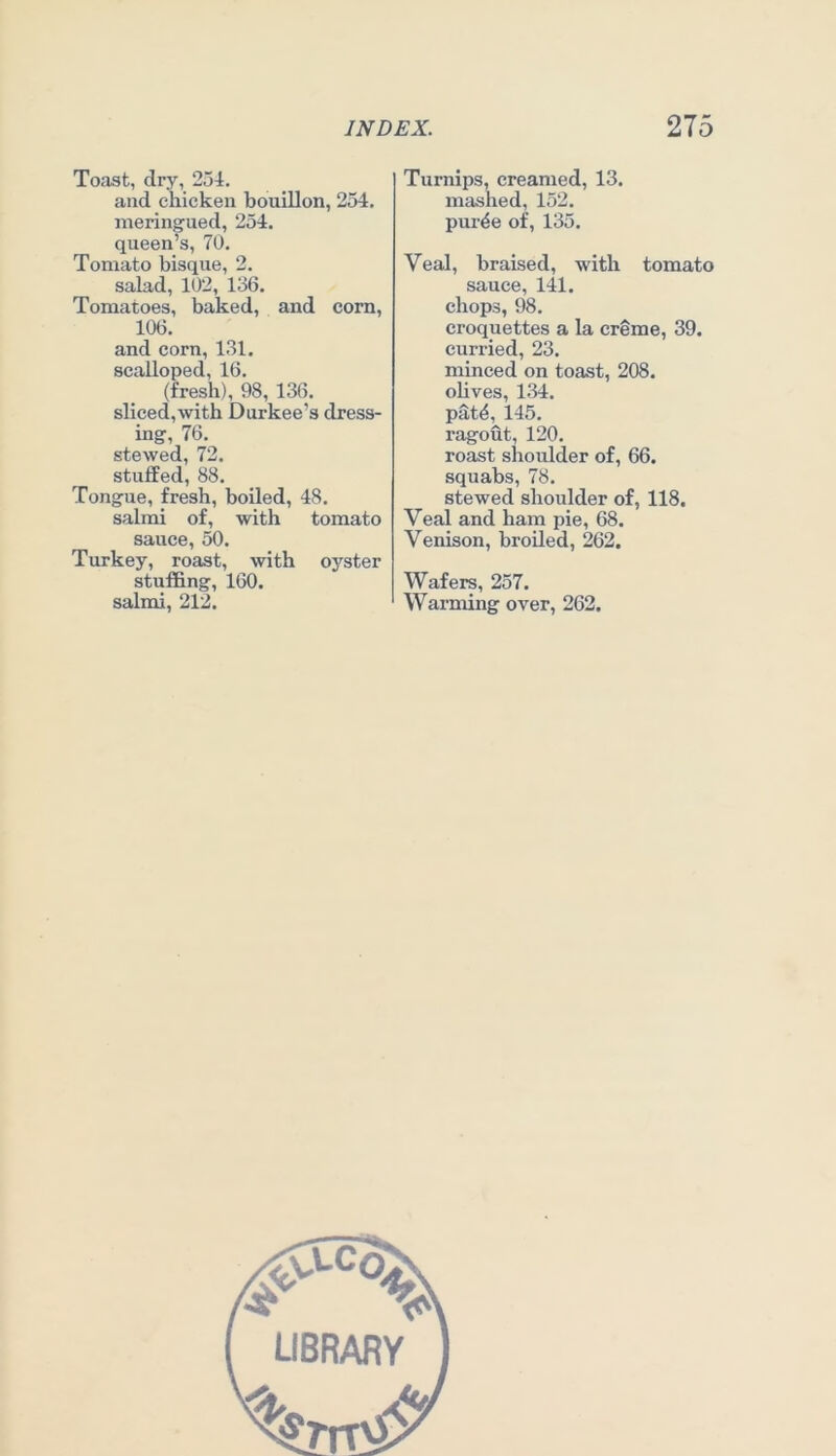Toast, dry, 25i. and chicken bouillon, 254. meringued, 254. queen’s, 70. Tomato bisque, 2. salad, 102, 136. Tomatoes, baked, and corn, 106. and corn, 131. scalloped, 16. (fresh), 98, 136. sliced,with Durkee’s dress- ing, 76. stewed, 72. stuffed, 88. Tongue, fresh, boiled, 48. salmi of, with tomato sauce, 50. Turkey, roast, with oyster stuffing, 160. salmi, 212. Turnips, creamed, 13. mashed, 152. pur^e of, 135. Veal, braised, with tomato sauce, 141. chops, 98. croquettes a la creme, 39. curried, 23. minced on toast, 208. olives, 1.34. pat4, 145. ragout, 120. roast shoulder of, 66. squabs, 78. stewed shoulder of, 118. Veal and ham pie, 68. Venison, broiled, 262. Wafers, 257. Warming over, 262.