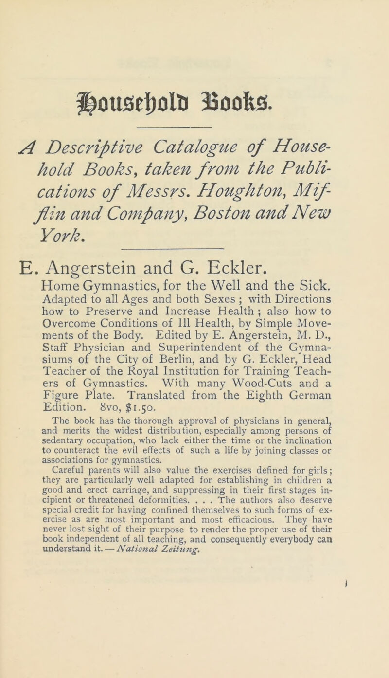 ousefjolli 33oofes A Descriptive Catalogue of House- hold Books, taken from the Publi- cations of Messrs, Houghton, Mif- flin and Company, Boston and New York, E. Angerstein and G. Eckler. Home Gymnastics, for the Well and the Sick, Adapted to all Ages and both Sexes ; with Directions how to Preserve and Increase Health ; also how to Overcome Conditions of 111 Health, by Simple Move- ments of the Body. Edited by E. Angerstein, M. D., Staff Physician and Superintendent of the Gymna- siums of the City of Berlin, and by G. Eckler, Head Teacher of the Royal Institution for Training Teach- ers of Gymnastics. With many Wood-Cuts and a Figure Plate. Translated from the Eighth German Edition. 8vo, $1.50. The book has the thorough approval of physicians in general, and merits the widest distribution, especially among persons of sedentary occupation, who lack either the time or the inclination to counteract the evil effects of such a life by joining classes or associations for gymnastics. Careful parents will also value the exercises defined for girls; they are particularly well adapted for establishing in children a good and erect carriage, and suppressing in their first stages in- cipient or threatened deformities. . . . The authors also deserve special credit for having confined themselves to such forms of ex- ercise as are most important and most efficacious. They have never lost sight of their purpose to render the proper use of their book independent of all teaching, and consequently everybody can understand it. — National Zeitung.