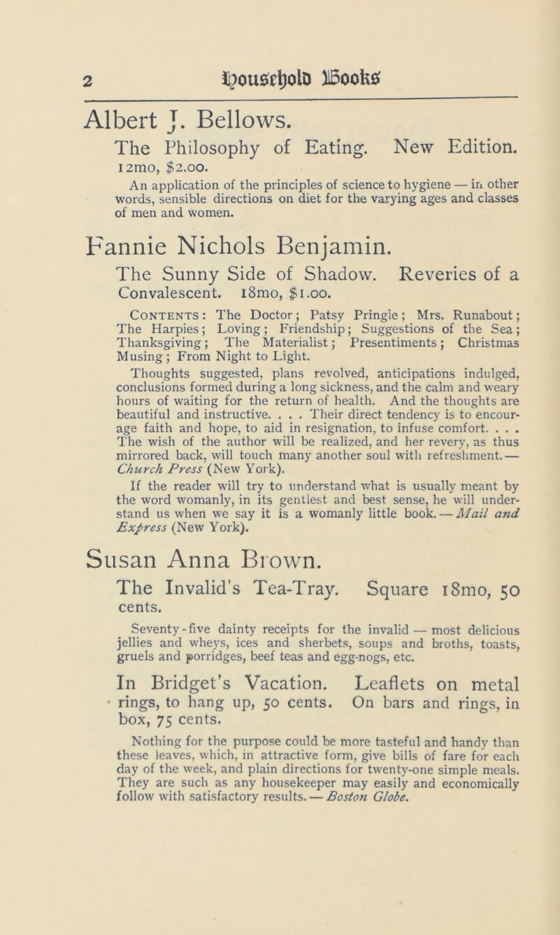 Albert J. Bellows. The Philosophy of Eating. New Edition. I2m0, $2.00. An application of the principles of science to hygiene — in other words, sensible directions on diet for the varying ages and classes of men and women. Fannie Nichols Benjamin. The Sunny Side of Shadow. Reveries of a Convalescent. i8mo, $i.oo. Contents : The Doctor ; Patsy Pringle ; Mrs. Runabout; The Harpies; Loving; Friendship; Suggestions of the Sea; Thanksgiving; The Materialist; Presentiments; Christmas Musing ; From Night to Light. Thoughts suggested, plans revolved, anticipations indulged, conclusions formed during a long sickness, and the calm and weary hours of waiting for the return of health. And the thoughts are beautiful and instructive. . . . Their direct tendency is to encour- age faith and hope, to aid in resignation, to infuse comfort. . . . The wish of the author will be realized, and her revery, as thus mirrored back, will touch many another soul with refreshment.— Church Press (New York). If the reader will try to understand what is usually meant by the word womanly, in its gentlest and best sense, he will under- stand us when we say it is a womanly little book. — Mail and Express (New York). Susan Anna Brown. The Invalid’s Tea-Tray. Square i8mo, 50 cents. Seventy-five dainty receipts for the invalid — most delicious jellies and wheys, ices and sherbets, soups and broths, toasts, gruels and porridges, beef teas and egg-nogs, etc. In Bridget’s Vacation. Leaflets on metal • rings, to hang up, 50 cents. On bars and rings, in box, 75 cents. Nothing for the purpose could be more tasteful and handy than these leaves, which, in attractive form, give bills of fare for each day of the week, and plain directions for twenty-one simple meals. They are such as any housekeeper may easily and economically follow with satisfactory results. — Boston Globe.