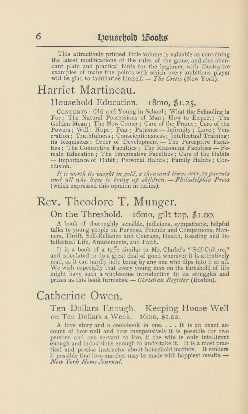 l^ou6r!)olD 515oofe0 This attractively printed little volume is valuable as containing the latest modifications of the rules of the game, and also abun- dant plain and practical hints for the beginner, with illustrative examples of many fine points with which every ambitious player will be glad to familiarize himself.— The Critic (New York). Harriet Martineau. Household Education. i8mo, ^1.25. Contents : Old and Young in School; What the Schooling is For ; The Natural Possessions of Man; How to Expect; The Golden Mean ; The New Comer ; Care of the Frame ; Care of the Powers ; Will; Hope ; Fear ; Patience — Infirmity ; Love ; Ven- ef^ation; Truthfulness; Conscientiousness; Intellectual Training; its Requisites ; Order of Development — The Perceptive Facul- ties ; The Conceptive Faculties ; The Reasoning Faculties — Fe- male Education ; The Imaginative Faculties ; Care of the Habits — Importance of Habit; Personal Habits ; Family Habits ; Con- clusion. It is worth its weight in gold, a thousand times over, to parents and all who have to bring tip children. — Philadelphia Press (which expressed this opinion in italics). Rev. Theodore T. Munger. On the Threshold. i6mo, gilt top, ^i.oo. A book of thoroughly sensible, judicious, sympathetic, helpful talks to young people on Purpose, Friends and Companions, ^Ian- ners. Thrift, Self-Reliance and Courage, Health, Reading and In- tellectual Life, Amusements, and Faith. It is a book of a type similar to Mr. Clarke’s “ Self-Culture,” and calculated to do a great deal of good wherever it is attentively read, as it can hardly help being by any one who dips into it at all. We wish especially that every young man on the threshold of life might have such a wholesome introduction to its struggles and prizes as this book furnishes.— Christian Register (Boston). Catherine Owen. Ten Dollars Enough. Keeping House Well on Ten Dollars a Week. i6mo, $1.00. A love story and a cook-book in one. ... It is an exact ac- count of how well and how inexpensively it is possible for two persons and one servant to live, if the wife is only intelligent enough and industrious enough to undertake it. It is a most prac- tical and precise instructor about household matters. It renders it possible that love-matches may be made with happiest results. — New York Home Jourtial.