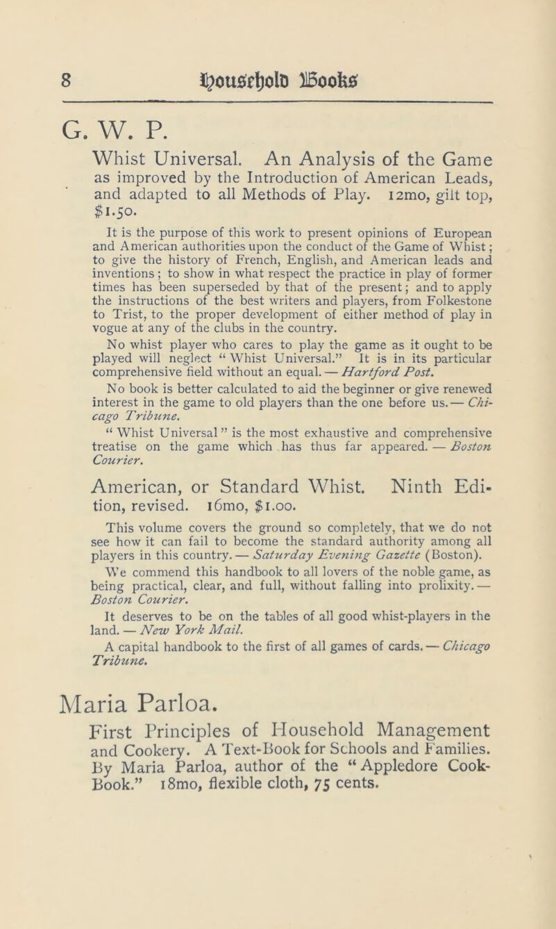 G. W. R Whist Universal. An Analysis of the Game as improved by the Introduction of American Leads, and adapted to all Methods of Play. i2mo, gilt top, $i.So. It is the purpose of this work to present opinions of European and American authorities upon the conduct of the Game of Whist; to give the history of French, English, and American leads and inventions; to show in what respect the practice in play of former times has been superseded by that of the present; and to apply the instructions of the best writers and players, from Folkestone to Trist, to the proper development of either method of play in vogue at any of the clubs in the country. No whist player who cares to play the game as it ought to be played will neglect “Whist Universal.” It is in its particular comprehensive field without an equal. — Hartford Post. No book is better calculated to aid the beginner or give renewed interest in the game to old players than the one before us.— Chi- cago Tribune. “ Whist Universal” is the most exhaustive and comprehensive treatise on the game which has thus far appeared. — Boston Courier. American, or Standard Whist. Ninth Edi- tion, revised. i6mo, $i.oo. This volume covers the ground so completely, that we do not see how it can fail to become the standard authority among all players in this country. — Saturday Eve?iing Gazette (Boston). We commend this handbook to all lovers of the noble game, as being practical, clear, and full, without falling into prolixity. — Boston Courier. It deserves to be on the tables of all good whist-players in the land. — New York Mail. A capital handbook to the first of all games of cards. — Chicago Tribune. Maria Parloa. First Principles of Household Management and Cookery. A Text-Book for Schools and Families. By Maria Parloa, author of the “Appledore Cook- Book.” i8mo, flexible cloth, 75 cents.