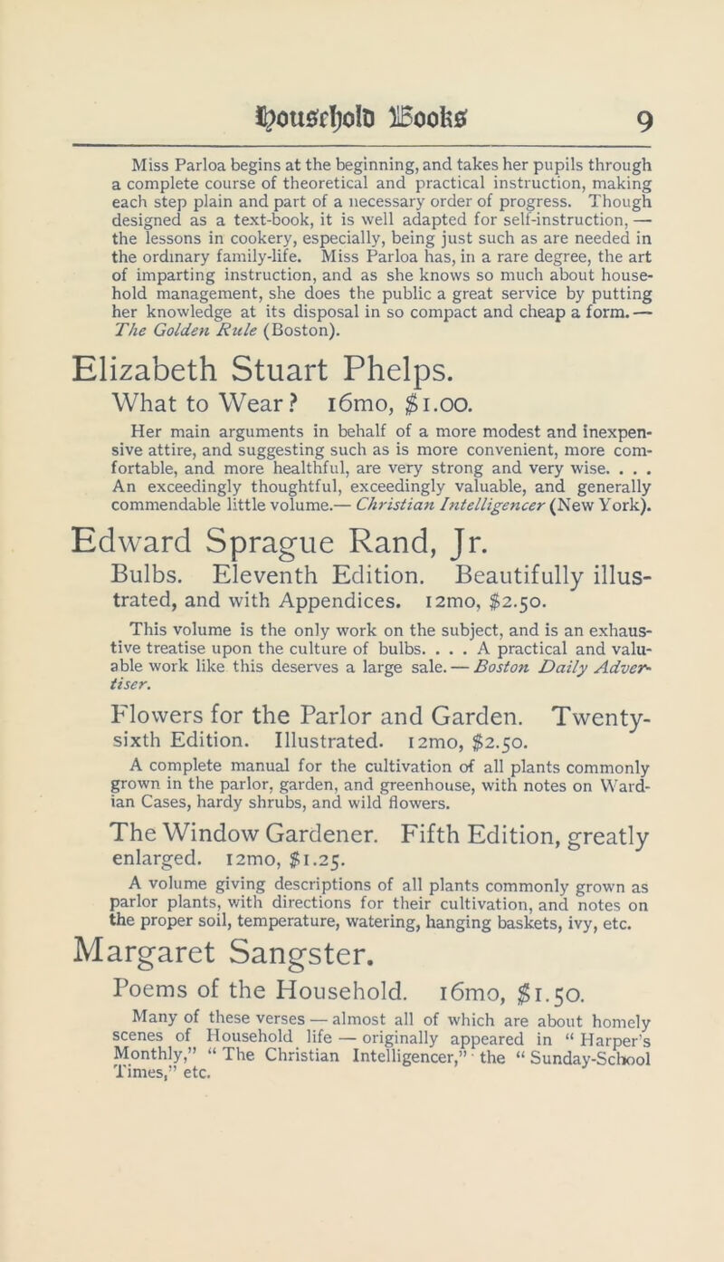 Miss Parloa begins at the beginning, and takes her pupils through a complete course of theoretical and practical instruction, making each step plain and part of a necessary order of progress. Though designed as a text-book, it is well adapted for self-instruction, — the lessons in cookery, especially, being just such as are needed in the ordinary family-life. Miss Parloa has, in a rare degree, the art of imparting instruction, and as she knows so much about house- hold management, she does the public a great service by putting her knowledge at its disposal in so compact and cheap a form. — The Golden Rule (Boston). Elizabeth Stuart Phelps. What to Wear.? i6mo, ^i.oo. Her main arguments in behalf of a more modest and inexpen- sive attire, and suggesting such as is more convenient, more com- fortable, and more healthful, are very strong and very wise. . . . An exceedingly thoughtful, exceedingly valuable, and generally commendable little volume.— Christiajt Intelligencer (New York). Edward Sprague Rand, Jr. Bulbs. Eleventh Edition. Beautifully illus- trated, and with Appendices. i2mo, $2.50. This volume is the only work on the subject, and is an exhaus- tive treatise upon the culture of bulbs. ... A practical and valu- able work like this deserves a large sale. — Boston Daily Adver- tiser. Flowers for the Parlor and Garden. Twenty- sixth Edition. Illustrated. i2mo, $2.50. A complete manual for the cultivation of all plants commonly grown in the parlor, garden, and greenhouse, with notes on Ward- ian Cases, hardy shrubs, and wild flowers. The Window Gardener. Fifth Edition, greatly enlarged. i2mo, J*;i.25. A volume giving descriptions of all plants commonly grown as parlor plants, with directions for their cultivation, and notes on the proper soil, temperature, watering, hanging baskets, ivy, etc. Margaret Sangster. Poems of the Household. i6mo, $1.50. Many of these verses — almost all of which are about homely scenes of Household life — originally appeared in “ Harper’s Monthly,” “ The Christian Intelligencer,” ■ the “ Sunday-School Times,” etc.