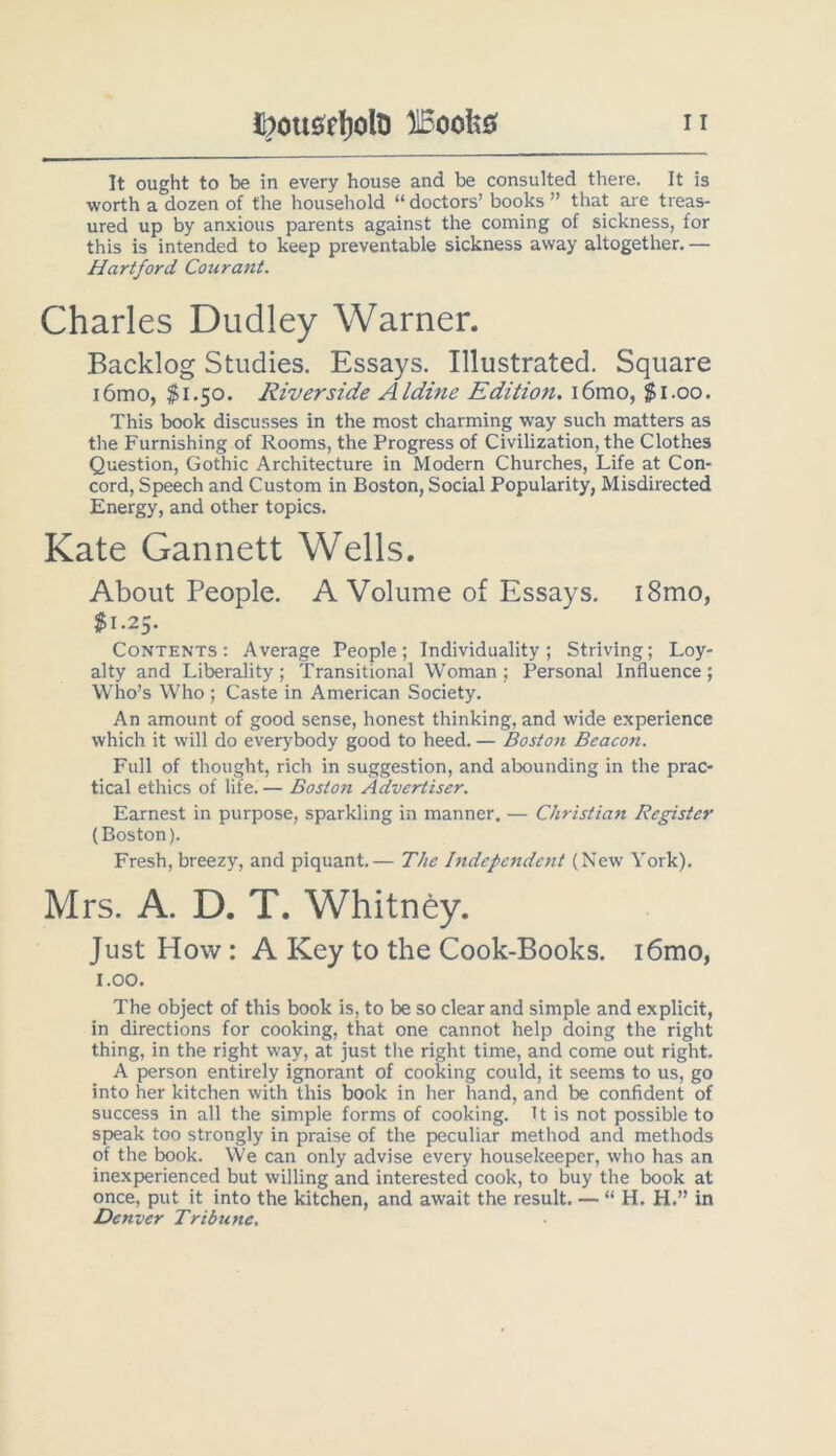 It ought to be in every house and be consulted there. It is worth a dozen of the household “ doctors’ books ” that are treas- ured up by anxious parents against the coming of sickness, for this is intended to keep preventable sickness away altogether. — Hartford Courant. Charles Dudley Warner. Backlog Studies. Essays. Illustrated. Square i6mo, $1.50. Riverside Aldine Edition. i6mo, $1.00, This book discusses in the most charming way such matters as the Furnishing of Rooms, the Progress of Civilization, the Clothes Question, Gothic Architecture in Modern Churches, Life at Con- cord, Speech and Custom in Boston, Social Popularity, Misdirected Energy, and other topics. Kate Gannett Wells. About People. A Volume of Essays. i8mo, $1.25. Contents: Average People; Individuality; Striving; Loy- alty and Liberality; Transitional Woman; Personal Influence; Who’s Who ; Caste in American Society. An amount of good sense, honest thinking, and wide experience which it will do everybody good to heed. — Boston Beacon. Full of thought, rich in suggestion, and abounding in the prac- tical ethics of life. — Bosto7i Advertiser. Earnest in purpose, sparkling in manner, — Christian Register (Boston). Fresh, breezy, and piquant.— The Independent (New York), Mrs. A. D. T. Whitney. Just How: A Key to the Cook-Books. i6mo, 1.00. The object of this book is, to be so clear and simple and explicit, in directions for cooking, that one cannot help doing the right thing, in the right way, at just the right time, and come out right. A person entirely ignorant of cooking could, it seems to us, go into her kitchen with this book in her hand, and be confident of success in all the simple forms of cooking. It is not possible to speak too strongly in praise of the peculiar method and methods of the book. We can only advise every housekeeper, who has an inexperienced but willing and interested cook, to buy the book at once, put it into the kitchen, and await the result. — “ H. H.” in Denver Tribune,