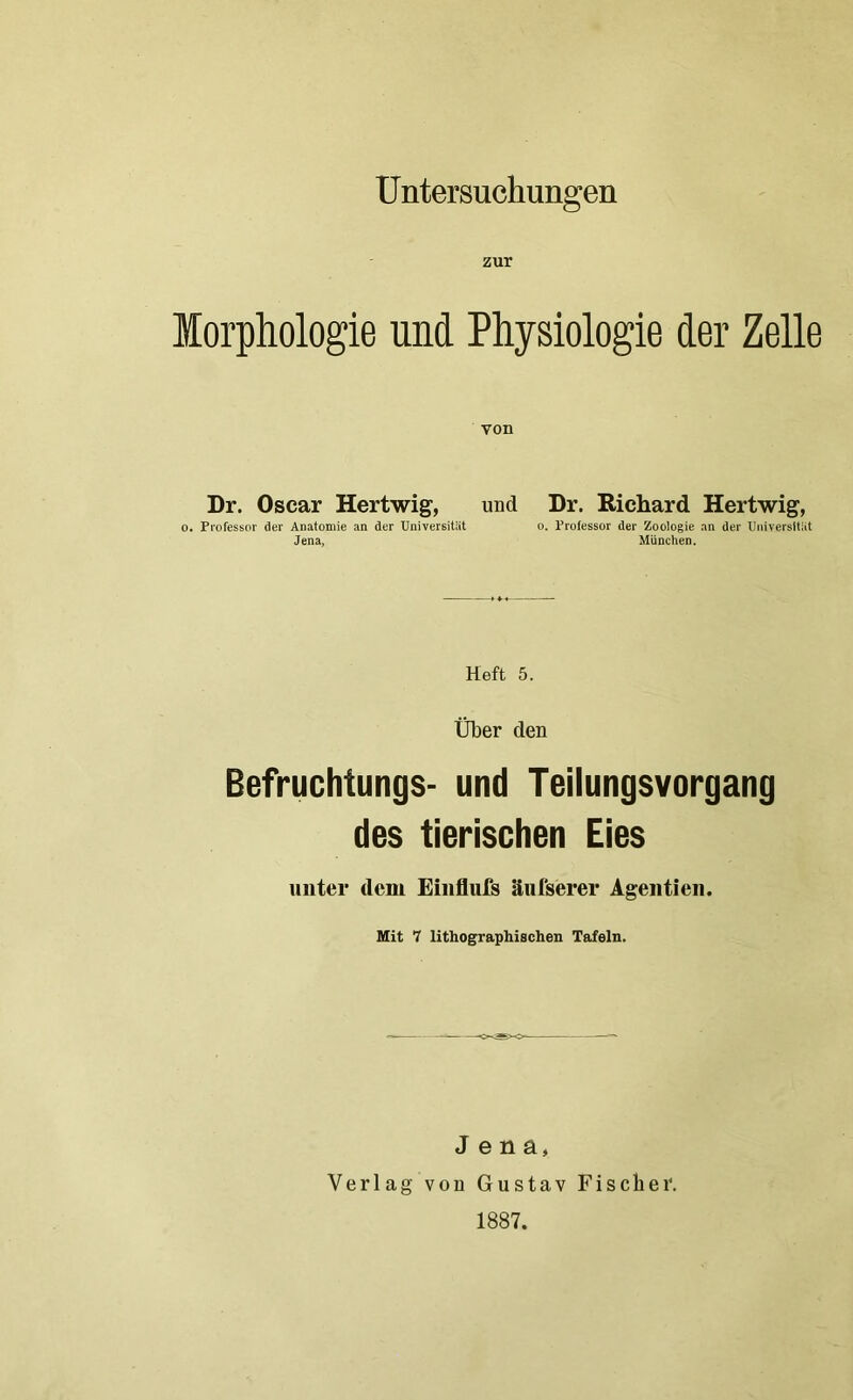 Untersuchungen zur Morphologie und Physiologie der Zelle von Dr. Oscar Hertwig, und Dr. Richard Hertwig, o. Professor der Anatomie an der Universität o. Professor der Zoologie an der Universität Jena, München. Heft 5. Über den Befruchtungs- und Teilungsvorgang des tierischen Eies unter dem Einflufs äufserer Agentien. Mit 7 lithographischen Tafeln. Jena, Verlag von Gustav Fischer. 1887.