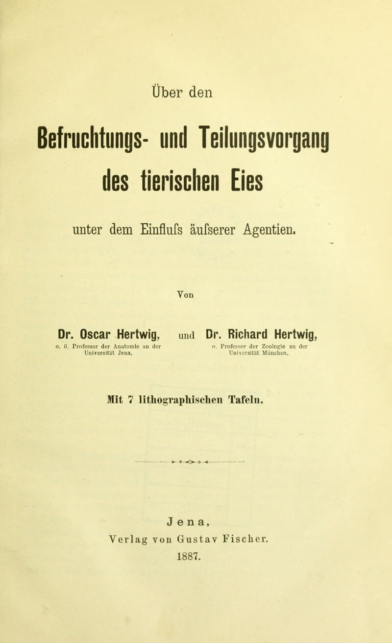 Über den Befruchtungs- und Teilungsvorgang des tierischen Eies unter dem Einflufs äufserer Agentien. Yon Dr. Oscar Hertwig, und Dr. Richard Hertwig, o. fl. Professor der Anatomie an der o. Professor der Zoologie an der Universität Jena, Universität München. Mit 7 lithographischen Tafeln. Jena, Verlag von Gustav Fischer. 1887.