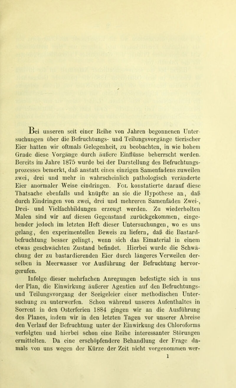 Bei unseren seit einer Reihe von Jahren begonnenen Unter- suchungen über die Befruchtungs- und Teilungsvorgänge tierischer Eier hatten wir oftmals Gelegenheit, zu beobachten, in wie hohem Grade diese Vorgänge durch äußere Einflüsse beherrscht werden. Bereits im Jahre 1875 wurde bei der Darstellung des Befruchtungs- prozesses bemerkt, daß anstatt eines einzigen Samenfadens zuweilen zwei, drei und mehr in wahrscheinlich pathologisch veränderte Eier anormaler Weise eindringen. Fol konstatierte darauf diese Thatsache ebenfalls und knüpfte an sie die Hypothese an, daß durch Eindringen von zwei, drei und mehreren Samenfäden Zwei-, Drei- und Vielfachbildungen erzeugt werden. Zu wiederholten Malen sind wir auf diesen Gegenstand zurückgekommen, einge- hender jedoch im letzten Heft dieser Untersuchungen, wo es uns gelang, den experimentellen Beweis zu liefern, daß die Bastard- befruchtung besser gelingt, wenn sich das Eimaterial in einem etwas geschwächten Zustand befindet. Hierbei wurde die Schwä- chung der zu bastardierenden Eier durch längeres Verweilen der- selben in Meerwasser vor Ausführung der Befruchtung hervor- gerufen. Infolge dieser mehrfachen Anregungen befestigte sich in uns der Plan, die Einwirkung äußerer Agentien auf den Befruchtungs- und Teilungsvorgang der Seeigeleicr einer methodischen Unter- suchung zu unterwerfen. Schon während unseres Aufenthaltes in Sorrent in den Osterferien 1884 gingen wir an die Ausführung des Planes, indem wir in den letzten Tagen vor unserer Abreise den Verlauf der Befruchtung unter der Einwirkung des Chloroforms verfolgten und hierbei schon eine Reihe interessanter Störungen ermittelten. Da eine erschöpfendere Behandlung der Frage da- mals von uns wegen der Kürze der Zeit nicht vorgenommen wer-