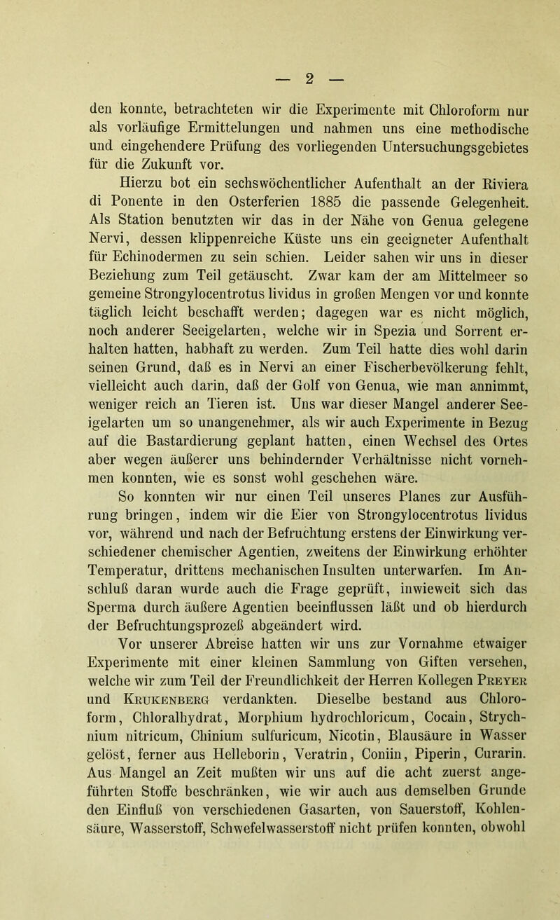 den konnte, betrachteten wir die Experimente mit Chloroform nur als vorläufige Ermittelungen und nahmen uns eine methodische und eingehendere Prüfung des vorliegenden üntersuchungsgebietes für die Zukunft vor. Hierzu bot ein sechs wöchentlicher Aufenthalt an der Riviera di Ponente in den Osterferien 1885 die passende Gelegenheit. Als Station benutzten wir das in der Nähe von Genua gelegene Nervi, dessen klippenreiche Küste uns ein geeigneter Aufenthalt für Echinodermen zu sein schien. Leider sahen wir uns in dieser Beziehung zum Teil getäuscht. Zwar kam der am Mittelmeer so gemeine Strongylocentrotus lividus in großen Mengen vor und konnte täglich leicht beschafft werden; dagegen war es nicht möglich, noch anderer Seeigelarten, welche wir in Spezia und Sorrent er- halten hatten, habhaft zu werden. Zum Teil hatte dies wohl darin seinen Grund, daß es in Nervi an einer Fischerbevölkerung fehlt, vielleicht auch darin, daß der Golf von Genua, wie man annimmt, weniger reich an Tieren ist. Uns war dieser Mangel anderer See- igelarten um so unangenehmer, als wir auch Experimente in Bezug auf die Bastardierung geplant hatten, einen Wechsel des Ortes aber wegen äußerer uns behindernder Verhältnisse nicht vorneh- men konnten, wie es sonst wohl geschehen wäre. So konnten wir nur einen Teil unseres Planes zur Ausfüh- rung bringen, indem wir die Eier von Strongylocentrotus lividus vor, während und nach der Befruchtung erstens der Einwirkung ver- schiedener chemischer Agentien, zweitens der Einwirkung erhöhter Temperatur, drittens mechanischen Insulten unterwarfen. Im An- schluß daran wurde auch die Frage geprüft, inwieweit sich das Sperma durch äußere Agentien beeinflussen läßt und ob hierdurch der Befruchtungsprozeß abgeändert wird. Vor unserer Abreise hatten wir uns zur Vornahme etwaiger Experimente mit einer kleinen Sammlung von Giften versehen, welche wir zum Teil der Freundlichkeit der Herren Kollegen Preyer und Krukenberg verdankten. Dieselbe bestand aus Chloro- form, Chloralhydrat, Morphium hydrochloricum, Cocain, Strych- nium nitricum, Chinium sulfuricum, Nicotin, Blausäure in Wasser gelöst, ferner aus Helleborin, Veratrin, Coniin, Piperin, Curarin. Aus Mangel an Zeit mußten wir uns auf die acht zuerst ange- führten Stoffe beschränken, wie wir auch aus demselben Grunde den Einfluß von verschiedenen Gasarten, von Sauerstoff, Kohlen- säure, Wasserstoff, Schwefelwasserstoff nicht prüfen konnten, obwohl