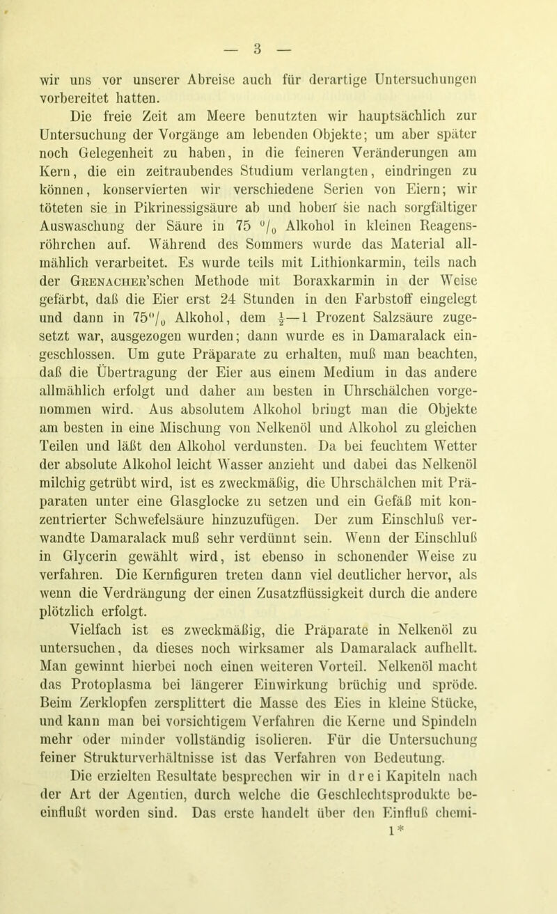 wir uns vor unserer Abreise auch für derartige Untersuchungen vorbereitet hatten. Die freie Zeit am Meere benutzten wir hauptsächlich zur Untersuchung der Vorgänge am lebenden Objekte; um aber später noch Gelegenheit zu haben, in die feineren Veränderungen am Kern, die ein zeitraubendes Studium verlangten, eindringen zu können, konservierten wir verschiedene Serien von Eiern; wir töteten sie in Pikrinessigsäure ab und hoben sie nach sorgfältiger Auswaschung der Säure in 75 °/0 Alkohol in kleinen Reagens- röhrchen auf. Während, des Sommers wurde das Material all- mählich verarbeitet. Es wurde teils mit Lithiunkarmin, teils nach der GnENAciiER’schen Methode mit Boraxkarmin in der Weise gefärbt, daß die Eier erst 24 Stunden in den Farbstoff eingelegt und dann in 75/y Alkohol, dem 1 Prozent Salzsäure zuge- setzt war, ausgezogen wurden; daun wurde es in Damaralack ein- geschlossen. Um gute Präparate zu erhalten, muß man beachten, daß die Übertragung der Eier aus einem Medium in das andere allmählich erfolgt und daher am besten in Uhrschälchen vorge- nommen wird. Aus absolutem Alkohol bringt mau die Objekte am besten in eine Mischung von Nelkenöl und Alkohol zu gleichen Teilen und läßt den Alkohol verdunsten. Da bei feuchtem Wetter der absolute Alkohol leicht Wasser auzieht und dabei das Nelkenöl milchig getrübt wird, ist es zweckmäßig, die Uhrschälchen mit Prä- paraten unter eine Glasglocke zu setzen und ein Gefäß mit kon- zentrierter Schwefelsäure hinzuzufügen. Der zum Einschluß ver- wandte Damaralack muß sehr verdünnt sein. Wenn der Einschluß in Glycerin gewählt wird, ist ebenso in schonender Weise zu verfahren. Die Kernfiguren treten dann viel deutlicher hervor, als wenn die Verdrängung der einen Zusatzflüssigkeit durch die andere plötzlich erfolgt. Vielfach ist es zweckmäßig, die Präparate in Nelkenöl zu untersuchen, da dieses noch wirksamer als Damaralack aufhellt. Man gewinnt hierbei noch einen weiteren Vorteil. Nelkenöl macht das Protoplasma bei längerer Einwirkung brüchig und spröde. Beim Zerklopfeu zersplittert die Masse des Eies in kleine Stücke, und kann man bei vorsichtigem Verfahren die Kerne und Spindeln mehr oder minder vollständig isolieren. Für die Untersuchung feiner Strukturverhältnisse ist das Verfahren von Bedeutung. Die erzielten Resultate besprechen wir in drei Kapiteln nach der Art der Agentien, durch welche die Geschlcchtsprodukte be- einflußt worden sind. Das erste handelt über den Einfluß chemi- 1*