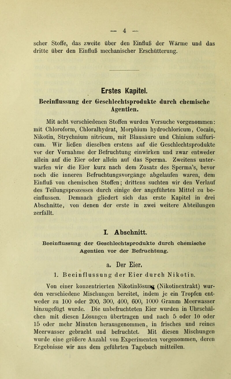 scher Stoffe, das zweite über den Einfluß der Wärme und das dritte über den Einfluß mechanischer Erschütterung. Erstes Kapitel. Beeinflussung der Gfesclileclitsprodukte durch chemische Agentien. Mit acht verschiedenen Stoffen wurden Versuche vorgenommen: mit Chloroform, Chloralhydrat, Morphium hydrochloricum, Cocain, Nikotin, Strychnium nitricum, mit Blausäure und Chinium sulfuri- cum. Wir ließen dieselben erstens auf die Geschlechtsprodukte vor der Vornahme der Befruchtung einwirken und zwar entweder allein auf die Eier oder allein auf das Sperma. Zweitens unter- warfen wir die Eier kurz nach dem Zusatz des Sperma’s, bevor noch die inneren Befruchtungsvorgänge abgelaufen waren, dem Einfluß von chemischen Stoffen; drittens suchten wir den Verlauf des Teilungsprozesses durch einige der angeführten Mittel zu be- einflussen. Demnach gliedert sich das erste Kapitel in drei Abschnitte, von denen der erste in zwei weitere Abteilungen zerfällt. I. Abschnitt. Beeinflussung der Gesehlechtsprodukte durch chemische Agentien vor der Befruchtung. a, Der Eier. 1. Beeinflussung der Eier durch Nikotin. Von einer konzentrierten Nikotinlösung (Nikotinextrakt) wur- den verschiedene Mischungen bereitet, indem je ein Tropfen ent- weder zu 100 oder 200, 300, 400, 600, 1000 Gramm Meerwasser hinzugefügt wurde. Die unbefruchteten Eier wurden in Uhrschäl- chen mit diesen Lösungen übertragen und nach 5 oder 10 oder 15 oder mehr Minuten herausgenommen, in frisches und reines Meerwasser gebracht und befruchtet. Mit diesen Mischungen wurde eine größere Anzahl von Experimenten vorgenommen, deren Ergebnisse wir aus dem geführten Tagebuch mitteilen.