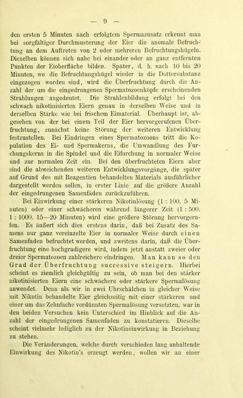 den ersten 5 Minuten nach erfolgtem Spermazusatz erkennt man bei sorgfältiger Durchmusterung der Eier die anomale Befruch- tung an dem Auftreten von 2 oder mehreren Befruchtungshügeln. Dieselben können sich nahe bei einander oder an ganz entfernten Punkten der Eioberfläche bilden. Später, d. h. nach 10 bis 20 Minuten, wo die Befruchtungshügel wieder in die Dottersubstanz eingezogen worden sind, wird die Überfruchtung durch die An- zahl der um die eingedrungenen Spermatozoenköpfe erscheinenden Strahlungen angedeutet. Die Strahlenbildung erfolgt bei den schwach nikotinisierten Eiern genau in derselben Weise und in derselben Stärke wie bei frischem Eimaterial. Überhaupt ist, ab- gesehen von der bei einem Teil der Eier hervorgerufenen Über- fruchtung, zunächst keine Störung der weiteren Entwicklung festzustellen. Bei Eindringen eines Spermatozoons tritt die Ko- pulation des Ei- und Spermakerns, die Umwandlung des Fur- chungskerns in die Spindel und die Eifurchung in normaler Weise und zur normalen Zeit ein. Bei den überfruchteten Eiern aber sind die abweichenden weiteren Entwicklungsvorgänge, die später auf Grund des mit Reagentien behandelten Materials ausführlicher dargestellt werden sollen, in erster Linie auf die größere Anzahl der eingedrungenen Samenfäden zurückzuführen. Bei Einwirkung einer stärkeren Nikotinlösung (1 : 100. 5 Mi- nuten) oder einer schwächeren während längerer Zeit (1 : 500. 1 : 1000. 15—20 Minuten) wird eine größere Störung hervorgeru- fen. Es äußert sich dies erstens darin, daß bei Zusatz des Sa- mens nur ganz vereinzelte Eier in normaler Weise durch einen Samenfaden befruchtet werden, und zweitens darin, daß die Über- fruchtung eine hochgradigere wird, indem jetzt anstatt zweier oder dreier Spermatozoen zahlreichere eindringen. Man kann so den Grad der Überfruchtung successive steigern. Hierbei scheint es ziemlich gleichgültig zu sein, ob man bei den stärker nikotinisierten Eiern eine schwächere oder stärkere Spermalösung anwendet. Denn als wir in zwei Uhrschälchen in gleicher Weise mit Nikotin behandelte Eier gleichzeitig mit einer stärkeren und einer um das Zehnfache verdünnten Spermalösung versetzten, war in den beiden Versuchen kein Unterschied im Hinblick auf die An- zahl der eingedrungenen Samenfäden zu konstatieren. Dieselbe scheint vielmehr lediglich zu der Nikotineinwirkung in Beziehung zu stehen. Die Veränderungen, welche durch verschieden lang anhaltende Einwirkung des Nikotin’s erzeugt werden, wollen wir an einer