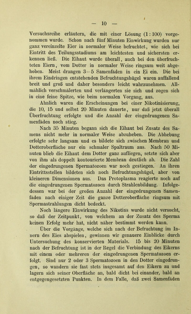 t - 10 — Versuchsreihe erläutern, die mit einer Lösung (1:100) vorge- nommen wurde. Schon nach fünf Minuten Einwirkung wurden nur ganz vereinzelte Eier in normaler Weise befruchtet, wie sich bei Eintritt des Teilungsstadiums am leichtesten und sichersten er- kennen ließ. Die Eihaut wurde überall, auch bei den überfruch- teten Eiern, vom Dotter in normaler Weise ringsum weit abge- hoben. Meist drangen 3—5 Samenfäden in ein Ei ein. Die bei ihrem Eindringen entstehenden Befruchtungshügel waren auffallend breit und groß und daher besonders leicht wahrzunehmen. All- mählich verschmälerten und verlängerten sie sich und zogen sich in eine feine Spitze, wie beim normalen Vorgang, aus. Ähnlich waren die Erscheinungen bei einer Nikotinisierung, die 10, 15 und selbst 20 Minuten dauerte, nur daß jetzt überall Überfruchtung erfolgte und die Anzahl der eingedrungenen Sa- menfäden noch stieg. Nach 35 Minuten begann sich die Eihaut bei Zusatz des Sa- mens nicht mehr in normaler Weise abzuheben. Die Abhebung erfolgte sehr langsam und es bildete sich zwischen Membran und Dotteroberfläche nur ein schmaler Spaltraum aus. Nach 50 Mi- nuten blieb die Eihaut dem Dotter ganz aufliegen, setzte sich aber von ihm als doppelt kontourierte Membran deutlich ab. Die Zahl der eingedrungenen Spermatozoen war noch gestiegen. An ihren Eintrittsstellen bildeten sich noch Befruchtungshügel, aber von kleineren Dimensionen aus. Das Protoplasma reagierte noch auf die eingedrungenen Spermatozoen durch Strahlenbildung. Infolge- dessen war bei der großen Anzahl der eingedrungenen Samen- fäden nach einiger Zeit die ganze Dotteroberfläche ringsum mit Spermastrahlungen dicht bedeckt. Noch längere Einwirkung des Nikotins wurde nicht versucht, so daß der Zeitpunkt, von welchem an der Zusatz des Sperma keinen Erfolg mehr hat, nicht näher bestimmt werden kann. Über die Vorgänge, welche sich nach der Befruchtung im In- nern des Eies abspielen, gewinnen wir genauere Einblicke durch Untersuchung des konservierten Materials. 15 bis 20 Minuten nach der Befruchtung ist in der Regel die Verbindung des Eikerns mit einem oder mehreren der eingedrungenen Spermatozoen er- folgt. Sind nur 2 oder 3 Spermatozoen in den Dotter eingedrun- gen, so wandern sie fast stets insgesamt auf den Eikern zu und lagern sich seiner Oberfläche an, bald dicht bei einander, bald an entgegengesetzten Punkten. In dem Falle, daß zwei Samenfäden
