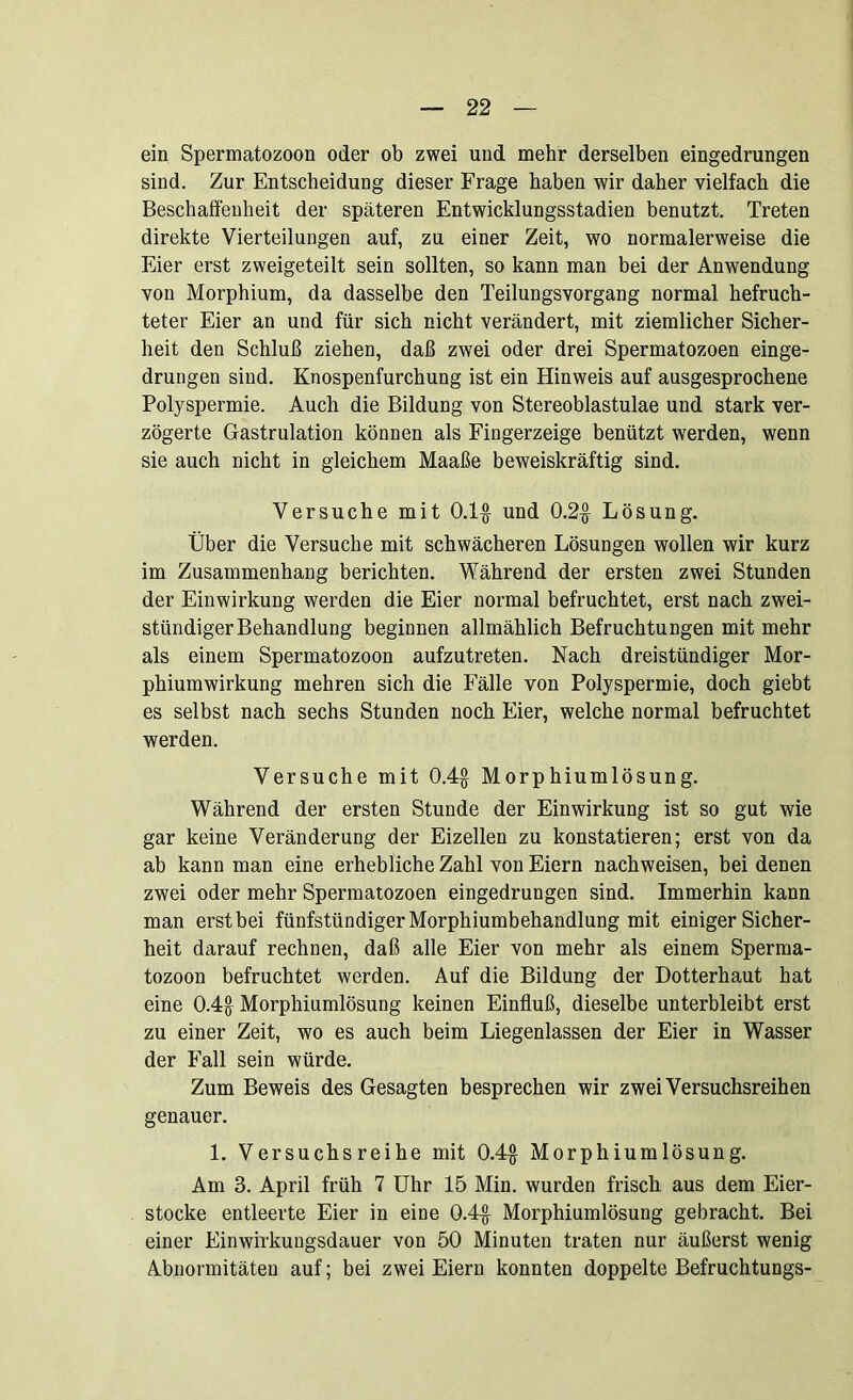 ein Spermatozoon oder ob zwei und mehr derselben eingedrungen sind. Zur Entscheidung dieser Frage haben wir daher vielfach die Beschaffenheit der späteren Entwicklungsstadien benutzt. Treten direkte Vierteilungen auf, zu einer Zeit, wo normalerweise die Eier erst zweigeteilt sein sollten, so kann man bei der Anwendung von Morphium, da dasselbe den Teilungsvorgang normal befruch- teter Eier an und für sich nicht verändert, mit ziemlicher Sicher- heit den Schluß ziehen, daß zwei oder drei Spermatozoen einge- drungen sind. Knospenfurchung ist ein Hinweis auf ausgesprochene Polyspermie. Auch die Bildung von Stereoblastulae und stark ver- zögerte Gastrulation können als Fingerzeige benützt werden, wenn sie auch nicht in gleichem Maaße beweiskräftig sind. Versuche mit 0.1$ und 0.2$ Lösung. Über die Versuche mit schwächeren Lösungen wollen wir kurz im Zusammenhang berichten. Während der ersten zwei Stunden der Einwirkung werden die Eier normal befruchtet, erst nach zwei- stündiger Behandlung beginnen allmählich Befruchtungen mit mehr als einem Spermatozoon aufzutreten. Nach dreistündiger Mor- phiumwirkung mehren sich die Fälle von Polyspermie, doch giebt es selbst nach sechs Stunden noch Eier, welche normal befruchtet werden. Versuche mit 0.4$ Morphiumlösung. Während der ersten Stunde der Einwirkung ist so gut wie gar keine Veränderung der Eizellen zu konstatieren; erst von da ab kann man eine erhebliche Zahl von Eiern nachweisen, bei denen zwei oder mehr Spermatozoen eingedrungen sind. Immerhin kann man erst bei fünfstündiger Morphiumbehandlung mit einiger Sicher- heit darauf rechnen, daß alle Eier von mehr als einem Sperma- tozoon befruchtet werden. Auf die Bildung der Dotterhaut hat eine 0.4$ Morphiumlösung keinen Einfluß, dieselbe unterbleibt erst zu einer Zeit, wo es auch beim Liegenlassen der Eier in Wasser der Fall sein würde. Zum Beweis des Gesagten besprechen wir zwei Versuchsreihen genauer. 1. Versuchsreihe mit 0.4$ Morphiumlösung. Am 3. April früh 7 Uhr 15 Min. wurden frisch aus dem Eier- stocke entleerte Eier in eine 0.4$ Morphiumlösung gebracht. Bei einer Einwirkungsdauer von 50 Minuten traten nur äußerst wenig Abnormitäten auf; bei zwei Eiern konnten doppelte Befruchtungs-