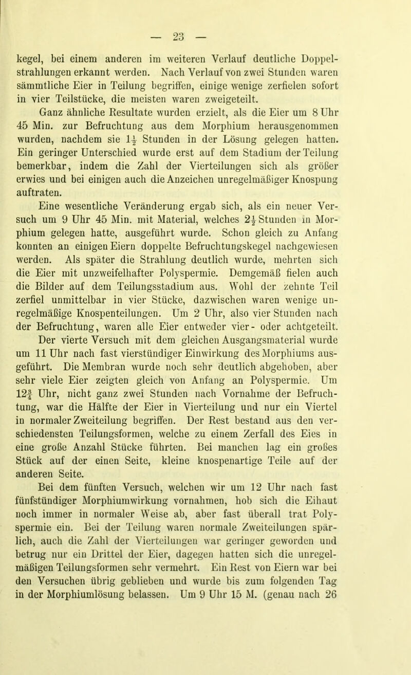 kegel, bei einem anderen im weiteren Verlauf deutliche Doppel- strahlungen erkannt werden. Nach Verlauf von zwei Stunden waren sämmtliche Eier in Teilung begriffen, einige wenige zerfielen sofort in vier Teilstücke, die meisten waren zweigeteilt. Ganz ähnliche Resultate wurden erzielt, als die Eier um 8 Uhr 45 Min. zur Befruchtung aus dem Morphium herausgenommen wurden, nachdem sie 1^ Stunden in der Lösung gelegen hatten. Ein geringer Unterschied wurde erst auf dem Stadium der Teilung bemerkbar, indem die Zahl der Vierteilungen sich als größer erwies und bei einigen auch die Anzeichen unregelmäßiger Knospung auftraten. Eine wesentliche Veränderung ergab sich, als ein neuer Ver- such um 9 Uhr 45 Min. mit Material, welches 2| Stunden in Mor- phium gelegen hatte, ausgeführt wurde. Schon gleich zu Anfang konnten an einigen Eiern doppelte Befruchtungskegel nachgewiesen werden. Als später die Strahlung deutlich wurde, mehrten sich die Eier mit unzweifelhafter Polyspermie. Demgemäß fielen auch die Bilder auf dem Teilungsstadium aus. Wohl der zehnte Teil zerfiel unmittelbar in vier Stücke, dazwischen waren wenige un- regelmäßige Knospenteilungen. Um 2 Uhr, also vier Stunden nach der Befruchtung, waren alle Eier entweder vier- oder achtgeteilt. Der vierte Versuch mit dem gleichen Ausgangsmaterial wurde um 11 Uhr nach fast vierstündiger Einwirkung des Morphiums aus- geführt. Die Membran wurde noch sehr deutlich abgehoben, aber sehr viele Eier zeigten gleich von Anfang an Polyspermie. Um 12f Uhr, nicht ganz zwei Stunden nach Vornahme der Befruch- tung, war die Hälfte der Eier in Vierteilung und nur ein Viertel in normaler Zweiteilung begriffen. Der Rest bestand aus den ver- schiedensten Teilungsformen, welche zu einem Zerfall des Eies in eine große Anzahl Stücke führten. Bei manchen lag ein großes Stück auf der einen Seite, kleine knospenartige Teile auf der anderen Seite. Bei dem fünften Versuch, welchen wir um 12 Uhr nach fast fünfstündiger Morphiumwirkung Vornahmen, hob sich die Eihaut noch immer in normaler Weise ab, aber fast überall trat Poly- spermie ein. Bei der Teilung waren normale Zweiteilungen spär- lich, auch die Zahl der Verteilungen war geringer geworden und betrug nur ein Drittel der Eier, dagegen batten sich die unregel- mäßigen Teilungsformen sehr vermehrt. Ein Rest von Eiern war bei den Versuchen übrig geblieben und wurde bis zum folgenden Tag in der Morphiumlösung belassen. Um 9 Uhr 15 M. (genau nach 26