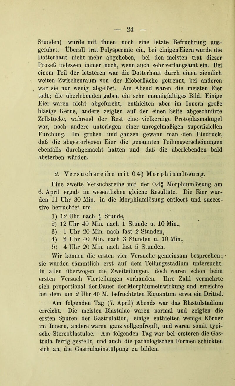 Stunden) wurde mit ihnen noch eine letzte Befruchtung aus- geführt. Überall trat Polyspermie ein, bei einigen Eiern wurde die Dotterhaut nicht mehr abgehoben, bei den meisten trat dieser Prozeß indessen immer noch, wenn auch sehr verlangsamt ein. Bei einem Teil der letzteren war die Dotterhaut durch einen ziemlich weiten Zwischenraum von der Eioberfläche getrennt, bei anderen war sie nur wenig abgelöst. Am Abend waren die meisten Eier todt; die überlebenden gaben ein sehr mannigfaltiges Bild. Einige Eier waren nicht abgefurcht, enthielten aber im Innern große blasige Kerne, andere zeigten auf der einen Seite abgeschnürte Zellstücke, während der Rest eine vielkernige Protoplasmakugel war, noch andere unterlagen einer unregelmäßigen superfiziellen Furchung. Im großen und ganzen gewann man den Eindruck, daß die abgestorbenen Eier die genannten Teilungserscheinungen ebenfalls durchgemacht hatten und daß die überlebenden bald absterben würden. 2. Versuchsreihe mit 0.4£ Morphiumlösung. Eine zweite Versuchsreihe mit der 0.4§ Morphiumlösung am 6. April ergab im wesentlichen gleiche Resultate. Die Eier wur- den 11 Uhr 30 Min. in die Morphiumlösung entleert und succes- sive befruchtet um 1) 12 Uhr nach \ Stunde, 2) 12 Uhr 40 Min. nach 1 Stunde u. 10 Min., 3) 1 Uhr 20 Min. nach fast 2 Stunden, 4) 2 Uhr 40 Min. nach 3 Stunden u. 10 Min., 5) 4 Uhr 20 Min. nach fast 5 Stunden. Wir können die ersten vier Versuche gemeinsam besprechen; ■ sie wurden sämmtlich erst auf dem Teilungsstadium untersucht. In allen überwogen die Zweiteilungen, doch waren schon beim ersten Versuch Vierteilungen vorhanden. Ihre Zahl vermehrte sich proportional der Dauer der Morphiumeinwirkung und erreichte bei dem um 2 Uhr 40 M. befruchteten Eiquantum etwa ein Drittel. Am folgenden Tag (7. April) Abends war das Blastulstadium erreicht. Die meisten Blastulae waren normal und zeigten die ersten Spuren der Gastrulation, einige enthielten wenige Körner im Innern, andere waren ganz vollgepfropft, und waren somit typi- sche Stereoblastulae. Am folgenden Tag war bei ersteren die Gas- trula fertig gestellt, und auch die pathologischen Formen schickten sich an, die Gastrulaeinstülpung zu bilden.