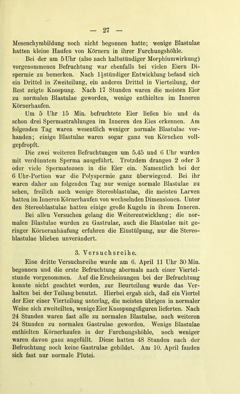 Mesenchymbildung noch nicht begonnen hatte; wenige Blastulae hatten kleine Haufen von Körnern in ihrer Furchungshöhle. Bei der um 5 Uhr (also nach halbstündiger Morphiumwirkung) vorgenommenen Befruchtung war ebenfalls bei vielen Eiern Di- spermie zu bemerken. Nach l^stündiger Entwicklung befand sich ein Drittel in Zweiteilung, ein anderes Drittel in Vierteilung, der Rest zeigte Knospung. Nach 17 Stunden waren die meisten Eier zu normalen Blastulae geworden, wenige enthielten im Inneren Körnerhaufen. Um 5 Uhr 15 Min. befruchtete Eier ließen hie und da schon drei Spermastrahlungen im Inneren des Eies erkennen. Am folgenden Tag waren wesentlich weniger normale Blastulae vor- handen; einige Blastulae waren sogar ganz von Körnchen voll- gepfropft. Die zwei weiteren Befruchtungen um 5.45 und 6 Uhr wurden mit verdünntem Sperma ausgeführt. Trotzdem drangen 2 oder 3 oder viele Spermatozoen in die Eier ein. Namentlich bei der 6 Uhr-Portion war die Polyspermie ganz überwiegend. Bei ihr waren daher am folgenden Tag nur wenige normale Blastulae zu sehen, freilich auch wenige Stereoblastulae, die meisten Larven hatten im Inneren Körnerhaufen von wechselnden Dimensionen. Unter den Stereoblastulae hatten einige große Kugeln in ihrem Inneren. Bei allen Versuchen gelang die Weiterentwicklung; die nor- malen Blastulae wurden zu Gastrulae, auch die Blastulae mit ge- ringer Körneranhäufung erfuhren die Einstülpung, nur die Stereo- blastulae blieben unverändert. 3. Versuchsreihe. Eine dritte Versuchsreihe wurde am 6. April 11 Uhr 30 Min. begonnen und die erste Befruchtung abermals nach einer Viertel- stunde vorgenommen. Auf die Erscheinungen bei der Befruchtung konnte nicht geachtet werden, zur Beurteilung wurde das Ver- halten bei der Teilung benutzt. Hierbei ergab sich, daß ein Viertel der Eier einer Vierteilung unterlag, die meisten übrigen in normaler Weise sich zweiteilten, wenige Eier Knospungsfiguren lieferten. Nach 24 Stunden waren fast alle zu normalen Blastulae, nach weiteren 24 Stunden zu normalen Gastrulae geworden. Wenige Blastulae enthielten Körnerhaufen in der Furchungshöhle, noch weniger waren davon ganz angefüllt. Diese hatten 48 Stunden nach der Befruchtung noch keine Gastrulae gebildet. Am 10. April fanden sich fast nur normale Plutei.