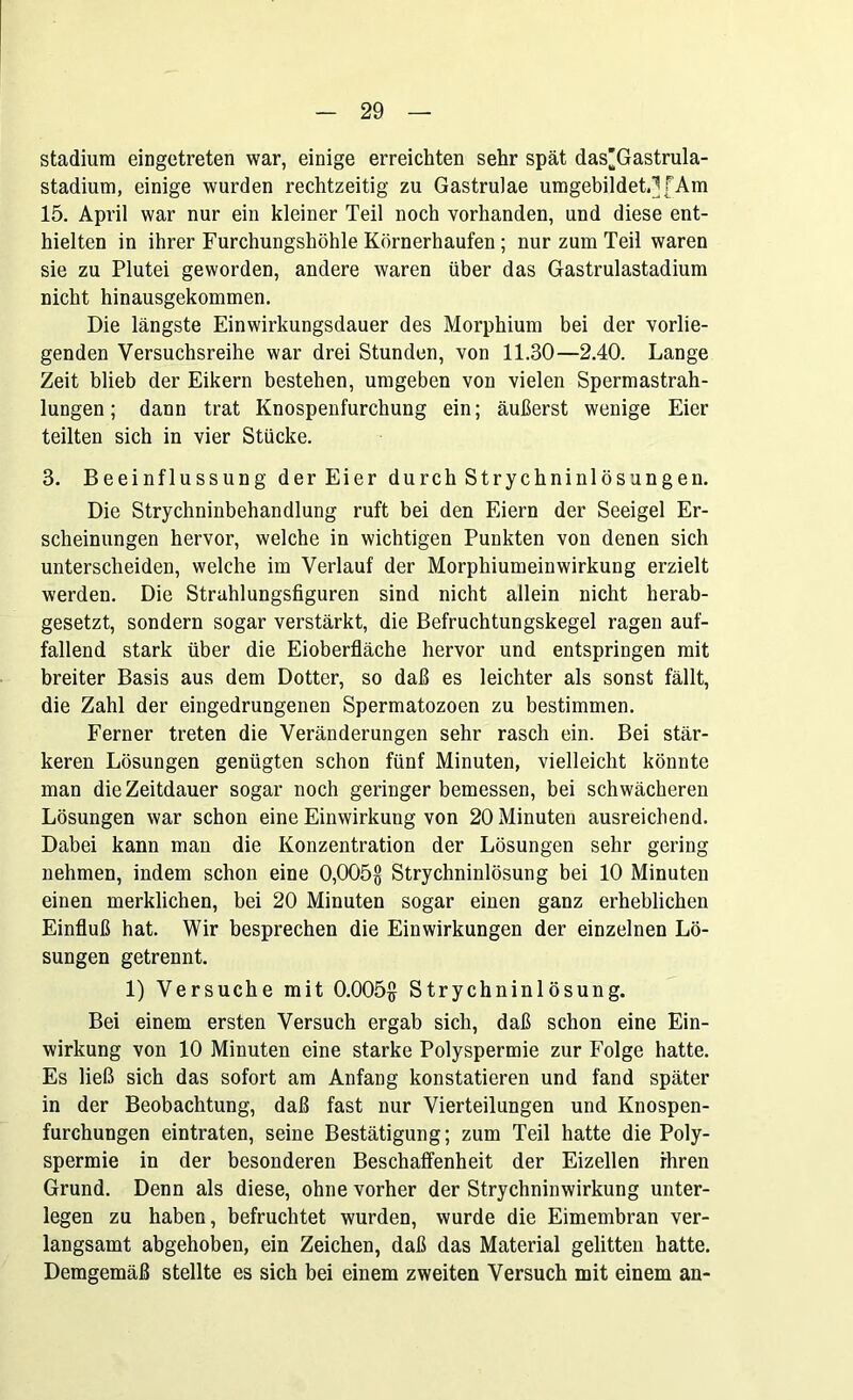 Stadium eingetreten war, einige erreichten sehr spät das^Gastrula- stadium, einige wurden rechtzeitig zu Gastrulae umgebildet.] f Am 15. April war nur ein kleiner Teil noch vorhanden, und diese ent- hielten in ihrer Furchungshöhle Körnerhaufen; nur zum Teil waren sie zu Plutei geworden, andere waren über das Gastrulastadium nicht hinausgekommen. Die längste Einwirkungsdauer des Morphium bei der vorlie- genden Versuchsreihe war drei Stunden, von 11.30—2.40. Lange Zeit blieb der Eikern bestehen, umgeben von vielen Spermastrah- lungen; dann trat Knospenfurchung ein; äußerst wenige Eier teilten sich in vier Stücke. 3. Beeinflussung derEier durch Strychninlösungen. Die Strychninbehandlung ruft bei den Eiern der Seeigel Er- scheinungen hervor, welche in wichtigen Punkten von denen sich unterscheiden, welche im Verlauf der Morphiumeinwirkung erzielt werden. Die Strahlungsfiguren sind nicht allein nicht herab- gesetzt, sondern sogar verstärkt, die Befruchtungskegel ragen auf- fallend stark über die Eioberfläche hervor und entspringen mit breiter Basis aus dem Dotter, so daß es leichter als sonst fällt, die Zahl der eingedrungenen Spermatozoen zu bestimmen. Ferner treten die Veränderungen sehr rasch ein. Bei stär- keren Lösungen genügten schon fünf Minuten, vielleicht könnte man die Zeitdauer sogar noch geringer bemessen, bei schwächeren Lösungen war schon eine Einwirkung von 20 Minuten ausreichend. Dabei kann man die Konzentration der Lösungen sehr gering nehmen, indem schon eine 0,005§ Strychninlösung bei 10 Minuten einen merklichen, bei 20 Minuten sogar einen ganz erheblichen Einfluß hat. Wir besprechen die Einwirkungen der einzelnen Lö- sungen getrennt. 1) Versuche mit 0.005§ Strychninlösung. Bei einem ersten Versuch ergab sich, daß schon eine Ein- wirkung von 10 Minuten eine starke Polyspermie zur Folge hatte. Es ließ sich das sofort am Anfang konstatieren und fand später in der Beobachtung, daß fast nur Vierteilungen und Knospen- furchungen eintraten, seine Bestätigung; zum Teil hatte die Poly- spermie in der besonderen Beschaffenheit der Eizellen ihren Grund. Denn als diese, ohne vorher der Strychninwirkung unter- legen zu haben, befruchtet wurden, wurde die Eimembran ver- langsamt abgehoben, ein Zeichen, daß das Material gelitten hatte. Demgemäß stellte es sich bei einem zweiten Versuch mit einem an-