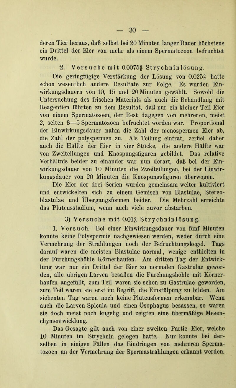 deren Tier heraus, daß selbst bei 20 Minuten langer Dauer höchstens ein Drittel der Eier von mehr als einem Spermatozoon befruchtet wurde. 2. Versuche mit 0.0075$ Strychninlösung. Die geringfügige Verstärkung der Lösung von 0.025$ hatte schon wesentlich andere Resultate zur Folge. Es wurden Ein- wirkungsdauern von 10, 15 und 20 Minuten gewählt. Sowohl die Untersuchung des frischen Materials als auch die Behandlung mit Reagentien führten zu dem Resultat, daß nur ein kleiner Teil Eier von einem Spermatozoen, der Rest dagegen von mehreren, meist 2, selten 3—5 Spermatozoen befruchtet worden war. Proportional der Einwirkungsdauer nahm die Zahl der monospermen Eier ab, die Zahl der polyspermen zu. Als Teilung eintrat, zerfiel daher auch die Hälfte der Eier in vier Stücke, die andere Hälfte war von Zweiteilungen und Knospungsfiguren gebildet. Das relative Verhältnis beider zu einander war nun derart, daß bei der Ein- wirkungsdauer von 10 Minuten die Zweiteilungen, bei der Einwir- kungsdauer von 20 Minuten die Knospungsfiguren überwogen. Die Eier der drei Serien wurden gemeinsam weiter kultiviert und entwickelten sich zu einem Gemisch von Blastulae, Stereo- blastulae und Übergangsformen beider. Die Mehrzahl erreichte das Pluteusstadium, wenn auch viele zuvor abstarben. 3) Versuche mit 0.01$ Strychninlösung. 1. Versuch. Bei einer Einwirkungsdauer von fünf Minuten konnte keine Polyspermie nachgewiesen werden, weder durch eine Vermehrung der Strahlungen noch der Befruchtungskegel. Tags darauf waren die meisten Blastulae normal, wenige enthielten in der Furchungshöhle Körnerhaufen. Am dritten Tag der Entwick- lung war nur ein Drittel der Eier zu normalen Gastrulae gewor- den, alle übrigen Larven besaßen die Furchungshöhle mit Körner- haufen angefüllt, zum Teil waren sie schon zu Gastrulae geworden, zum Teil waren sie erst iut Begriff, die Einstülpung zu bilden. Am siebenten Tag waren noch keine Pluteusformen erkennbar. Wenn auch die Larven Spicula und einen Ösophagus besassen, so waren sie doch meist noch kugelig und zeigten eine übermäßige Mesen- chymentwicklung. Das Gesagte gilt auch von einer zweiten Partie Eier, welche 10 Minuten im Strychnin gelegen hatte. Nur konnte bei der- selben in einigen Fällen das Eindringen von mehreren Sperma- tozoen an der Vermehrung der Spermastrahlungen erkannt werden.