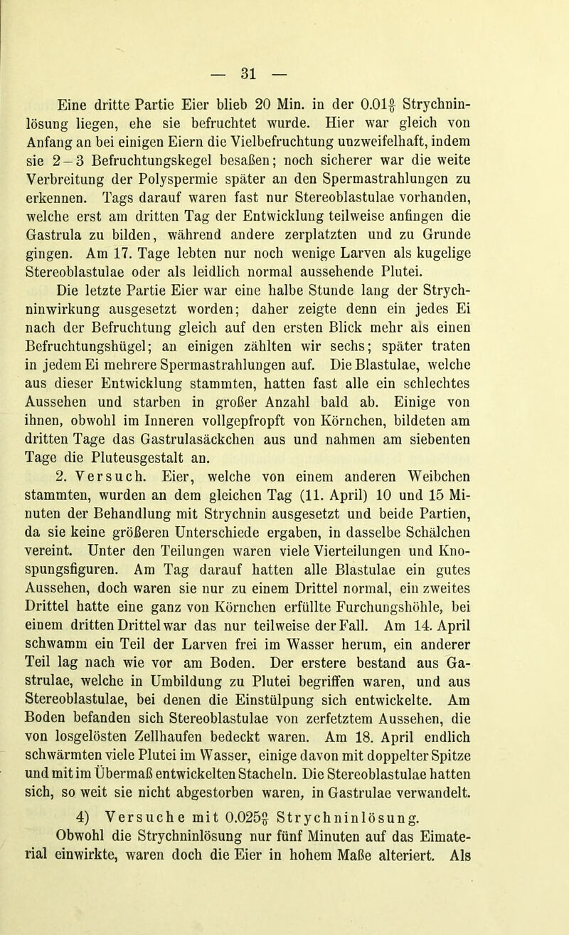 Eine dritte Partie Eier blieb 20 Min. in der 0.01$ Strychnin- lösung liegen, ehe sie befruchtet wurde. Hier war gleich von Anfang an bei einigen Eiern die Vielbefruchtung unzweifelhaft, indem sie 2 — 3 Befruchtungskegel besaßen; noch sicherer war die weite Verbreitung der Polyspermie später an den Spermastrahlungen zu erkennen. Tags darauf waren fast nur Stereoblastulae vorhanden, welche erst am dritten Tag der Entwicklung teilweise anfingen die Gastrula zu bilden, während andere zerplatzten und zu Grunde gingen. Am 17. Tage lebten nur noch wenige Larven als kugelige Stereoblastulae oder als leidlich normal aussehende Plutei. Die letzte Partie Eier war eine halbe Stunde lang der Strych- ninwirkung ausgesetzt worden; daher zeigte denn ein jedes Ei nach der Befruchtung gleich auf den ersten Blick mehr ais einen Befruchtungshügel; an einigen zählten wir sechs; später traten in jedem Ei mehrere Spermastrahlungen auf. Die Blastulae, welche aus dieser Entwicklung stammten, hatten fast alle ein schlechtes Aussehen und starben in großer Anzahl bald ab. Einige von ihnen, obwohl im Inneren vollgepfropft von Körnchen, bildeten am dritten Tage das Gastrulasäckchen aus und nahmen am siebenten Tage die Pluteusgestalt an. 2. Versuch. Eier, welche von einem anderen Weibchen stammten, wurden an dem gleichen Tag (11. April) 10 und 15 Mi- nuten der Behandlung mit Strychnin ausgesetzt und beide Partien, da sie keine größeren Unterschiede ergaben, in dasselbe Schälchen vereint. Unter den Teilungen waren viele Vierteilungen und Kno- spungsfiguren. Am Tag darauf hatten alle Blastulae ein gutes Aussehen, doch waren sie nur zu einem Drittel normal, ein zweites Drittel hatte eine ganz von Körnchen erfüllte Furchungshöhle, bei einem dritten Drittel war das nur teilweise der Fall. Am 14. April schwamm ein Teil der Larven frei im Wasser herum, ein anderer Teil lag nach wie vor am Boden. Der erstere bestand aus Ga- strulae, welche in Umbildung zu Plutei begriffen waren, und aus Stereoblastulae, bei denen die Einstülpung sich entwickelte. Am Boden befanden sich Stereoblastulae von zerfetztem Aussehen, die von losgelösten Zellhaufen bedeckt waren. Am 18. April endlich schwärmten viele Plutei im Wasser, einige davon mit doppelter Spitze und mit im Übermaß entwickelten Stacheln. Die Stereoblastulae hatten sich, so weit sie nicht abgestorben waren, in Gastrulae verwandelt. 4) Versuche mit 0.025$ Strychninlösung. Obwohl die Strychninlösung nur fünf Minuten auf das Eimate- rial einwirkte, waren doch die Eier in hohem Maße alteriert. Als