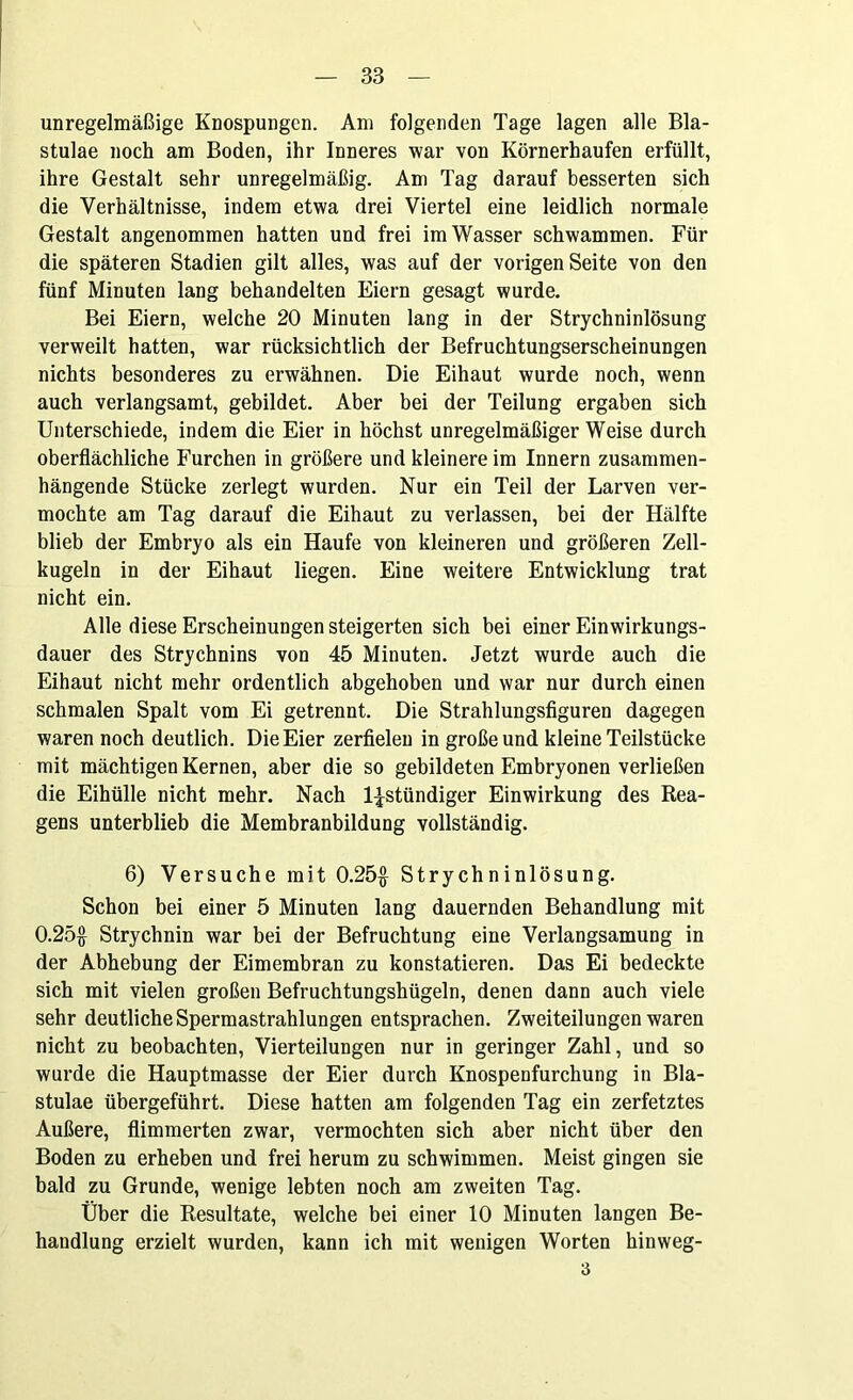 unregelmäßige Knospungen. Am folgenden Tage lagen alle Bla- stulae noch am Boden, ihr Inneres war von Körnerhaufen erfüllt, ihre Gestalt sehr unregelmäßig. Am Tag darauf besserten sich die Verhältnisse, indem etwa drei Viertel eine leidlich normale Gestalt angenommen hatten und frei im Wasser schwammen. Für die späteren Stadien gilt alles, was auf der vorigen Seite von den fünf Minuten lang behandelten Eiern gesagt wurde. Bei Eiern, welche 20 Minuten lang in der Strychninlösung verweilt hatten, war rücksichtlich der Befruchtungserscheinungen nichts besonderes zu erwähnen. Die Eihaut wurde noch, wenn auch verlangsamt, gebildet. Aber bei der Teilung ergaben sich Unterschiede, indem die Eier in höchst unregelmäßiger Weise durch oberflächliche Furchen in größere und kleinere im Innern zusammen- hängende Stücke zerlegt wurden. Nur ein Teil der Larven ver- mochte am Tag darauf die Eihaut zu verlassen, bei der Hälfte blieb der Embryo als ein Haufe von kleineren und größeren Zell- kugeln in der Eihaut liegen. Eine weitere Entwicklung trat nicht ein. Alle diese Erscheinungen steigerten sich bei einer Einwirkungs- dauer des Strychnins von 45 Minuten. Jetzt wurde auch die Eihaut nicht mehr ordentlich abgehoben und war nur durch einen schmalen Spalt vom Ei getrennt. Die Strahlungsfiguren dagegen waren noch deutlich. Die Eier zerfielen in große und kleine Teilstücke mit mächtigen Kernen, aber die so gebildeten Embryonen verließen die Eihülle nicht mehr. Nach l^stündiger Einwirkung des Rea- gens unterblieb die Membranbildung vollständig. 6) Versuche mit 0.25$ Strychninlösung. Schon bei einer 5 Minuten lang dauernden Behandlung mit 0.25$ Strychnin war bei der Befruchtung eine Verlangsamung in der Abhebung der Eimembran zu konstatieren. Das Ei bedeckte sich mit vielen großen Befruchtungshügeln, denen dann auch viele sehr deutliche Spermastrahlungen entsprachen. Zweiteilungen waren nicht zu beobachten, Vierteilungen nur in geringer Zahl, und so wurde die Hauptmasse der Eier durch Knospenfurchung in Bla- stulae übergeführt. Diese hatten am folgenden Tag ein zerfetztes Außere, flimmerten zwar, vermochten sich aber nicht über den Boden zu erheben und frei herum zu schwimmen. Meist gingen sie bald zu Grunde, wenige lebten noch am zweiten Tag. Über die Resultate, welche bei einer 10 Minuten langen Be- handlung erzielt wurden, kann ich mit wenigen Worten hinweg- 3