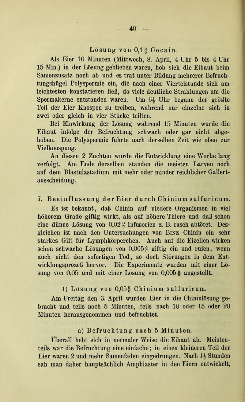 Lösung von 0,1# Cocain. Als Eier 10 Minuten (Mittwoch, 8. April, 4 Uhr 5 bis 4 Uhr 15 Min.) in der Lösung geblieben waren, hob sich die Eihaut beim Samenzusatz noch ab und es trat unter Bildung mehrerer Befruch- tungshügel Polyspermie ein, die nach einer Viertelstunde sich am leichtesten konstatieren ließ, da viele deutliche Strahlungen um die Spermakerne entstanden waren. Um 6# Uhr begann der größte Teil der Eier Knospen zu treiben, während nur einzelne sich in zwei oder gleich in vier Stücke teilten. Bei Einwirkung der Lösung während 15 Minuten wurde die Eihaut infolge der Befruchtung schwach oder gar nicht abge- hoben. Die Polyspermie führte nach derselben Zeit wie oben zur Vielknospung. An diesen 2 Zuchten wurde die Entwicklung eine Woche lang verfolgt. Am Ende derselben standen die meisten Larven noch auf dem Blastulastadium mit mehr oder minder reichlicher Gallert- ausscheidung. 7. Beeinflussung derEier durch Chinium sulfuricum. Es ist bekannt, daß Chinin auf niedere Organismen in viel höherem Grade giftig wirkt, als auf höhere Thiere und daß schon eine dünne Lösung von 0,02 # Infusorien z. B. rasch abtötet. Des- gleichen ist nach den Untersuchungen von Binz Chinin ein sehr starkes Gift für Lymphkörperchen. Auch auf die Eizellen wirken schon schwache Lösungen von 0,005& giftig ein und rufen, wenn auch nicht den sofortigen Tod, so doch Störungen in dem Ent- wicklungsprozeß hervor. Die Experimente wurden mit einer Lö- sung von 0,05 und mit einer Lösung von 0,005# angestellt. 1) Lösung von 0,05# Chinium sulfuricum. Am Freitag den 3. April wurden Eier in die Chininlösung ge- bracht und teils nach 5 Minuten, teils nach 10 oder 15 oder 20 Minuten herausgenommen und befruchtet. a) Befruchtung nach 5 Minuten. Überall hebt sich in normaler Weise die Eihaut ab. Meisten- teils war die Befruchtung eine einfache; in einen kleineren Teil der Eier waren 2 und mehr Samenfäden eingedrungen. Nach 1# Stunden sah man daher hauptsächlich Amphiaster in den Eiern entwickelt,