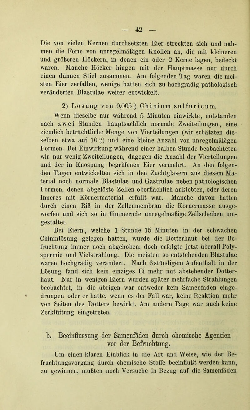 Die von vielen Kernen durchsetzten Eier streckten sich und nah- men die Form von unregelmäßigen Knollen an, die mit kleineren und größeren Höckern, in denen ein oder 2 Kerne lagen, bedeckt waren. Manche Höcker hingen mit der Hauptmasse nur durch einen dünnen Stiel zusammen. Am folgenden Tag waren die mei- sten Eier zerfallen, wenige hatten sich zu hochgradig pathologisch veränderten Blastulae weiter entwickelt. 2) Lösung von 0,005$ Chinium sulfuricum. Wenn dieselbe nur während 5 Minuten einwirkte, entstanden nach zwei Stunden hauptsächlich normale Zweiteilungen, eine ziemlich beträchtliche Menge von Vierteilungen (wir schätzten die- selben etwa auf 10$) und eine kleine Anzahl von unregelmäßigen Formen. Bei Einwirkung während einer halben Stunde beobachteten wir nur wenig Zweiteilungen, dagegen die Anzahl der Vierteilungen und der in Knospung begriffenen Eier vermehrt. An den folgen- den Tagen entwickelten sich in den Zuchtgläsern aus diesem Ma- terial noch normale Blastulae und Gastrulae neben pathologischen Formen, denen abgelöste Zellen oberflächlich anklebten, oder deren Inneres mit Körnermaterial erfüllt war. Manche davon hatten durch einen Riß in der Zellenmembran die Körnermasse ausge- worfen und sich so in flimmernde unregelmäßige Zellscheiben um- gestaltet. Bei Eiern, welche 1 Stunde 15 Minuten in der schwachen Chininlösung gelegen hatten, wurde die Dotterhaut bei der Be- fruchtung immer noch abgehoben, doch erfolgte jetzt überall Poly- spermie und Vielstrahlung. Die meisten so entstehenden Blastulae waren hochgradig verändert. Nach ßstündigem Aufenthalt in der Lösung fand sich kein einziges Ei mehr mit abstehender Dotter- haut. Nur in wenigen Eiern wurden später mehrfache Strahlungen beobachtet, in die übrigen war entweder kein Samenfäden einge- drungen oder er hatte, wenn es der Fall war, keine Reaktion mehr von Seiten des Dotters bewirkt. Am andern Tage war auch keine Zerklüftung eingetreten. b. Beeinflussung der Samenfäden durch chemische Agentien vor der Befruchtung. Um einen klaren Einblick in die Art und Weise, wie der Be- fruchtungsvorgang durch chemische Stoffe beeinflußt werden kann, zu gewinnen, mußten noch Versuche in Bezug auf die Samenfäden