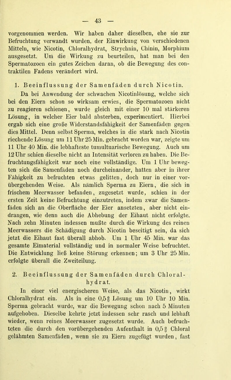 vorgenommen werden. Wir haben daher dieselben, ehe sie zur Befruchtung verwandt wurden, der Einwirkung von verschiedenen Mitteln, wie Nicotin, Chloralhydrat, Strychnin, Chinin, Morphium ausgesetzt. Uni die Wirkung zu beurteilen, hat man bei den Spermatozoen ein gutes Zeichen daran, ob die Bewegung des con- traktilen Fadens verändert wird. 1. Beeinflussung der Samenfäden durch Nicotin. Da bei Anwendung der schwachen Nicotinlösung, welche sich bei den Eiern schon so wirksam erwies, die Spermatozoen nicht zu reagieren schienen, wurde gleich mit einer 10 mal stärkeren Lösung, in welcher Eier bald absterben, experimentiert. Hierbei ergab sich eine große Widerstandsfähigkeit der Samenfäden gegen dies Mittel. Denn selbst Sperma, welches in die stark nach Nicotin riechende Lösung um 11 Uhr 25 Min. gebracht worden war, zeigte um 11 Uhr 40 Min. die lebhafteste tumultuarische Bewegung. Auch um 12 Uhr schien dieselbe nicht an Intensität verloren zu haben. Die Be- fruchtungsfähigkeit war noch eine vollständige. Um 1 Uhr beweg- ten sich die Samenfäden noch durcheinander, hatten aber in ihrer Fähigkeit zu befruchten etwas gelitten, doch nur in einer vor- übergehenden Weise. Als nämlich Sperma zu Eiern, die sich in frischem Meerwasser befanden, zugesetzt wurde, schien in der ersten Zeit keine Befruchtung einzutreten, indem zwar die Samen- fäden sich an die Oberfläche der Eier ansetzten, aber nicht ein- drangen, wie denn auch die Abhebung der Eihaut nicht erfolgte. Nach zehn Minuten indessen mußte durch die Wirkung des reinen Meerwassers die Schädigung durch Nicotin beseitigt sein, da sich jetzt die Eihaut fast überall abhob. Um 1 Uhr 45 Min. war das gesamte Eimaterial vollständig und in normaler Weise befruchtet. Die Entwicklung ließ keine Störung erkennen; um 3 Uhr 25Min. erfolgte überall die Zweiteilung. 2. Beeinflussung der Samenfäden durch Chloral- hydrat. In einer viel energischeren Weise, als das Nicotin, wirkt Chloralhydrat ein. Als in eine 0,5# Lösung um 10 Uhr 10 Min. Sperma gebracht wurde, war die Bewegung schon nach 5 Minuten aufgehoben. Dieselbe kehrte jetzt indessen sehr rasch und lebhaft wieder, wenn reines Meerwasser zugesetzt wurde. Auch befruch- teten die durch den vorübergehenden Aufenthalt in 0,5# Chloral gelähmten Samenfäden, wenn sie zu Eiern zugefügt wurden, fast