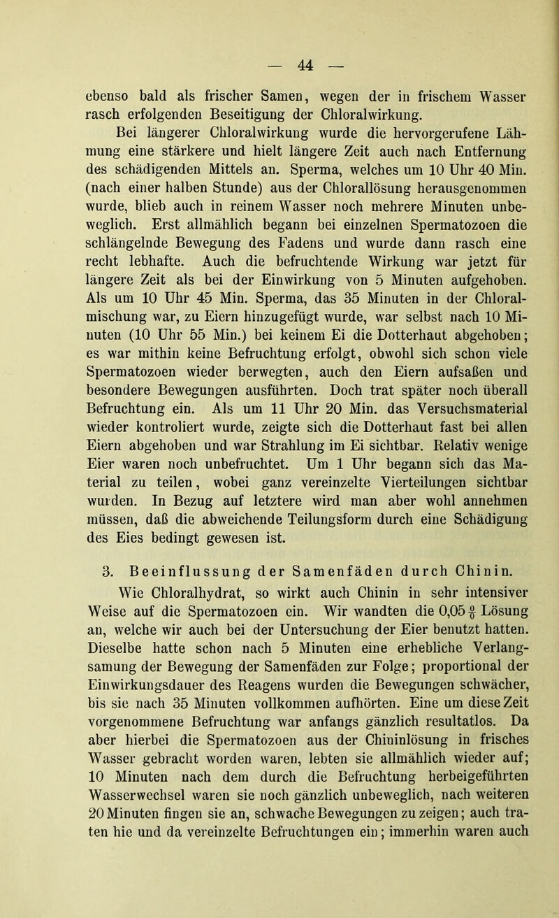 ebenso bald als frischer Samen, wegen der in frischem Wasser rasch erfolgenden Beseitigung der Chloralwirkung. Bei längerer Chloralwirkung wurde die hervorgerufene Läh- mung eine stärkere und hielt längere Zeit auch nach Entfernung des schädigenden Mittels an. Sperma, welches um 10 Uhr 40 Min. (nach einer halben Stunde) aus der Chlorallösung herausgenonmien wurde, blieb auch in reinem Wasser noch mehrere Minuten unbe- weglich. Erst allmählich begann bei einzelnen Spermatozoen die schlängelnde Bewegung des Fadens und wurde dann rasch eine recht lebhafte. Auch die befruchtende Wirkung war jetzt für längere Zeit als bei der Einwirkung von 5 Minuten aufgehoben. Als um 10 Uhr 45 Min. Sperma, das 35 Minuten in der Chloral- mischung war, zu Eiern hinzugefügt wurde, war selbst nach 10 Mi- nuten (10 Uhr 55 Min.) bei keinem Ei die Dotterhaut abgehoben; es war mithin keine Befruchtung erfolgt, obwohl sich schon viele Spermatozoen wieder berwegten, auch den Eiern aufsaßen und besondere Bewegungen ausführten. Doch trat später noch überall Befruchtung ein. Als um 11 Uhr 20 Min. das Versuchsmaterial wieder kontroliert wurde, zeigte sich die Dotterhaut fast bei allen Eiern abgehoben und war Strahlung im Ei sichtbar. Relativ wenige Eier waren noch unbefruchtet. Um 1 Uhr begann sich das Ma- terial zu teilen, wobei ganz vereinzelte Vierteilungen sichtbar wurden. In Bezug auf letztere wird man aber wohl annehmen müssen, daß die abweichende Teilungsform durch eine Schädigung des Eies bedingt gewesen ist. 3. Beeinflussung der Samenfäden durch Chinin. Wie Chloralhydrat, so wirkt auch Chinin in sehr intensiver Weise auf die Spermatozoen ein. Wir wandten die 0,05$ Lösung an, welche wir auch bei der Untersuchung der Eier benutzt hatten. Dieselbe hatte schon nach 5 Minuten eine erhebliche Verlang- samung der Bewegung der Samenfäden zur Folge; proportional der Einwirkungsdauer des Reagens wurden die Bewegungen schwächer, bis sie nach 35 Minuten vollkommen aufhörten. Eine um diese Zeit vorgenommene Befruchtung war anfangs gänzlich resultatlos. Da aber hierbei die Spermatozoen aus der Chininlösung in frisches Wasser gebracht worden waren, lebten sie allmählich wieder auf; 10 Minuten nach dem durch die Befruchtung herbeigeführten Wasserwechsel waren sie noch gänzlich unbeweglich, nach weiteren 20 Minuten fingen sie an, schwache Bewegungen zu zeigen; auch tra- ten hie und da vereinzelte Befruchtungen ein; immerhin waren auch