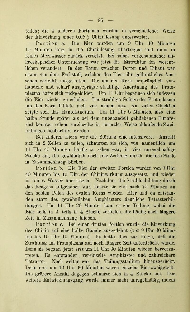 teilen; die 4 anderen Portionen wurden in verschiedener Weise der Einwirkung einer 0,05$ Chininlösung unterworfen. Portion a. Die Eier wurden um 9 Uhr 40 Minuten 10 Minuten lang in die Chininlösung übertragen und dann in reines Meerwasser zurück versetzt. Bei sofort vorgenommener mi- kroskopischer Untersuchung war jetzt die Eistruktur im wesent- lichen verändert. In den Raum zwischen Dotter und Eihaut war etwas von dem Farbstoff, welcher den Eiern ihr gelbrötliches Aus- sehen verleiht, ausgetreten. Die um den Kern ursprünglich vor- handene und scharf ausgeprägte strahlige Anordnung des Proto- plasma hatte sich rückgebildet. Um 11 Uhr begannen sich indessen die Eier wieder zu erholen. Das strahlige Gefüge des Protoplasma um den Kern bildete sich von neuem aus. An vielen Objekten zeigte sich das Hantelstadium. Um 11 Uhr 5 Minuten, also eine halbe Stunde später als bei. dem unbehandelt gebliebenen Eimate- rial konnten schon vereinzelte in normaler Weise ablaufende Zwei- teilungen beobachtet werden. Bei anderen Eiern war die Störung eine intensivere. Anstatt sich in 2 Zellen zu teilen, schnürten sie sich, wie namentlich um 11 Uhr 45 Minuten häufig zu sehen war, in vier unregelmäßige Stücke ein, die gewöhnlich noch eine Zeitlang durch dickere Stiele in Zusammenhang blieben. Portion b. Die Eier der zweiten Portion wurden von 9 Uhr 40 Minuten bis 10 Uhr - der Chininwirkung ausgesetzt und wieder in reines Wasser übertragen. Nachdem die Strahlenbildung durch das Reagens aufgehoben war, kehrte sie erst nach 70 Minuten an den beiden Polen des ovalen Kerns wieder. Hier und da entstan- den statt des gewöhnlichen Amphiasters deutliche Tetrasterbil- dungen. Um 11 Uhr 20 Minuten kam es zur Teilung, wobei die Eier teils in 2, teils in 4 Stücke zerfielen, die häufig noch längere Zeit in Zusammenhang blieben. Portion c. Bei einer dritten Portion wurde die Einwirkung des Chinin auf eine halbe Stunde ausgedehnt (von 9 Uhr 40 Minu- ten bis 10 Uhr 10 Minuten). Es hatte dies zur Folge, daß die Strahlung im Protoplasma.auf noch längere Zeit unterdrückt wurde. Denn sie begann jetzt erst um 11 Uhr 30 Minuten wieder hervorzu- treten. Es entstanden vereinzelte Amphiaster und zahlreichere Tetraster. Noch weiter war das Teilungsstadium hinausgerückt. Denn erst um 12 Uhr 30 Minuten waren einzelne Eier zweigeteilt. Die größere Anzahl dagegen schnürte sich in 4 Stücke ein. Der weitere Entwicklungsgang wurde immer mehr unregelmäßig, indem