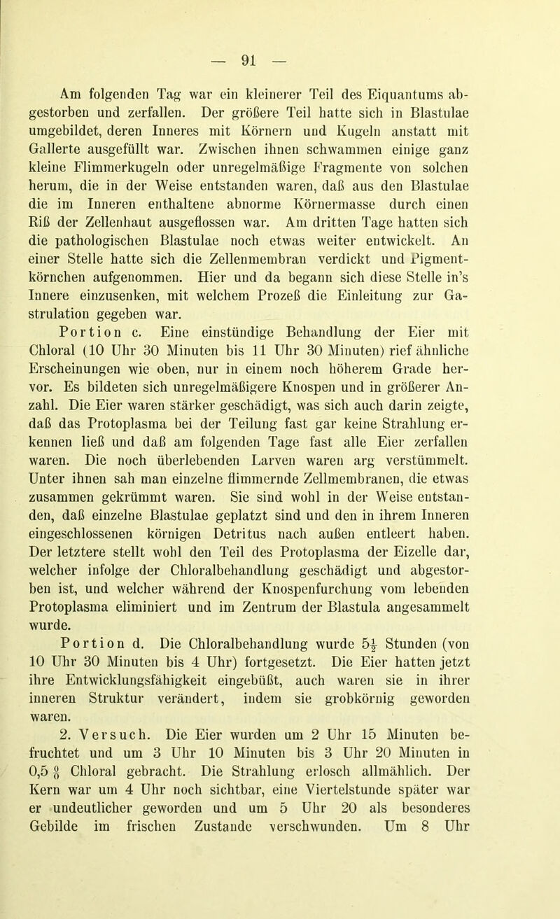 Am folgenden Tag war ein kleinerer Teil des Eiquantums ab- gestorben und zerfallen. Der größere Teil hatte sich in Blastulae umgebildet, deren Inneres mit Körnern und Kugeln anstatt mit Gallerte ausgefüllt war. Zwischen ihnen schwammen einige ganz kleine Flimmerkugeln oder unregelmäßige Fragmente von solchen herum, die in der Weise entstanden waren, daß aus den Blastulae die im Inneren enthaltene abnorme Körnermasse durch einen Riß der Zellenhaut ausgeflossen war. Am dritten Tage hatten sich die pathologischen Blastulae noch etwas weiter entwickelt. An einer Stelle hatte sich die Zellenmembran verdickt und Pigment- körnchen aufgenommen. Hier und da begann sich diese Stelle in’s Innere einzusenken, mit welchem Prozeß die Einleitung zur Ga- strulation gegeben war. Portion c. Eine einstündige Behandlung der Eier mit Chloral (10 Uhr 30 Minuten bis 11 Uhr 30 Minuten) rief ähnliche Erscheinungen wie oben, nur in einem noch höherem Grade her- vor. Es bildeten sich unregelmäßigere Knospen und in größerer An- zahl. Die Eier waren stärker geschädigt, was sich auch darin zeigte, daß das Protoplasma bei der Teilung fast gar keine Strahlung er- kennen ließ und daß am folgenden Tage fast alle Eier zerfallen waren. Die noch überlebenden Larven waren arg verstümmelt. Unter ihnen sah man einzelne flimmernde Zellmembranen, die etwas zusammen gekrümmt waren. Sie sind wohl in der Weise entstan- den, daß einzelne Blastulae geplatzt sind und den in ihrem Inneren eingeschlossenen körnigen Detritus nach außen entleert haben. Der letztere stellt wohl den Teil des Protoplasma der Eizelle dar, welcher infolge der Chloralbehandlung geschädigt und abgestor- ben ist, und welcher während der Knospenfurchung vom lebenden Protoplasma eliminiert und im Zentrum der Blastula angesammelt wurde. Portion d. Die Chloralbehandlung wurde 5^ Stunden (von 10 Uhr 30 Minuten bis 4 Uhr) fortgesetzt. Die Eier hatten jetzt ihre Entwicklungsfähigkeit eingebüßt, auch waren sie in ihrer inneren Struktur verändert, indem sie grobkörnig geworden waren. 2. Versuch. Die Eier wurden um 2 Uhr 15 Minuten be- fruchtet und um 3 Uhr 10 Minuten bis 3 Uhr 20 Minuten in 0,5 $ Chloral gebracht. Die Strahlung erlosch allmählich. Der Kern war um 4 Uhr noch sichtbar, eine Viertelstunde später war er undeutlicher geworden und um 5 Uhr 20 als besonderes Gebilde im frischen Zustande verschwunden. Um 8 Uhr