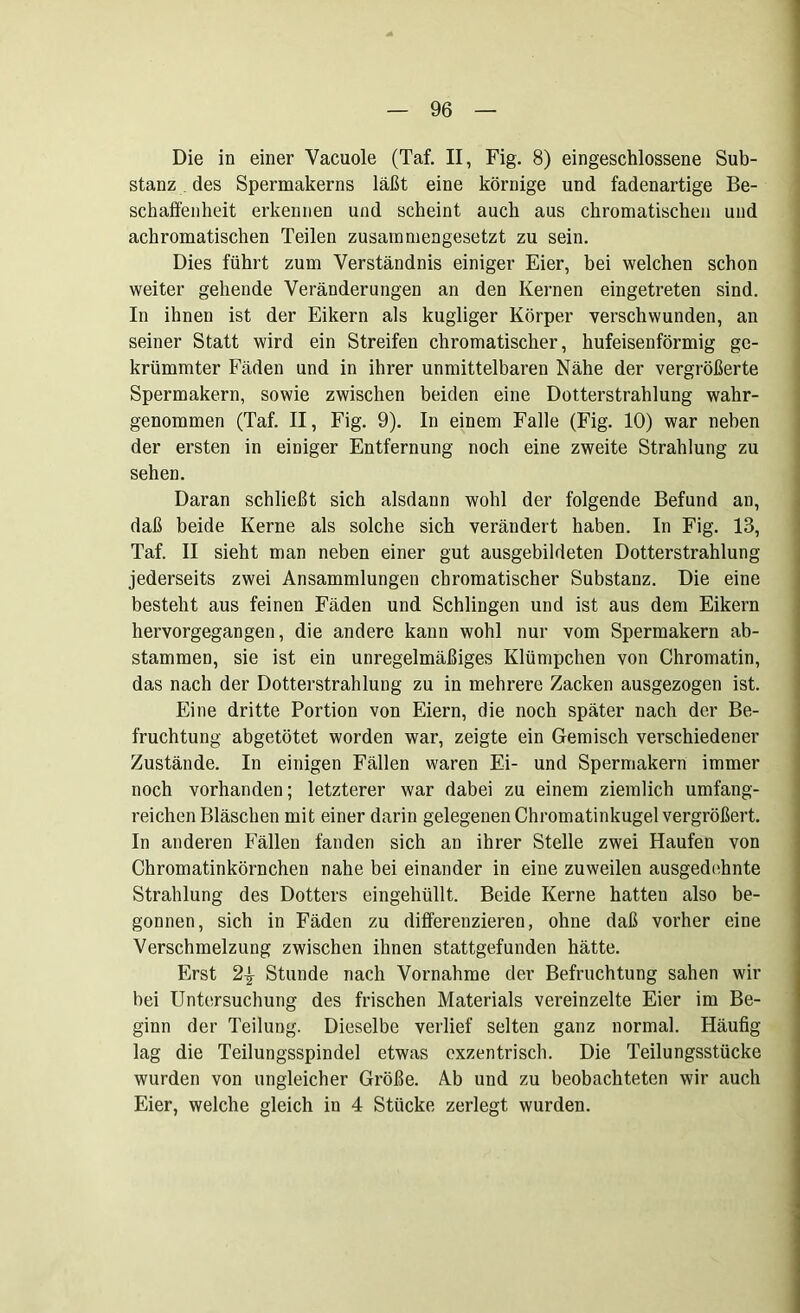 Die in einer Vacuole (Taf. II, Fig. 8) eingeschlossene Sub- stanz des Spermakerns läßt eine körnige und fadenartige Be- schaffenheit erkennen und scheint auch aus chromatischen und achromatischen Teilen zusammengesetzt zu sein. Dies führt zum Verständnis einiger Eier, bei welchen schon weiter gehende Veränderungen an den Kernen eingetreten sind. In ihnen ist der Eikern als kugliger Körper verschwunden, an seiner Statt wird ein Streifen chromatischer, hufeisenförmig ge- krümmter Fäden und in ihrer unmittelbaren Nähe der vergrößerte Spermakern, sowie zwischen beiden eine Dotterstrahlung wahr- genommen (Taf. II, Fig. 9). In einem Falle (Fig. 10) war neben der ersten in einiger Entfernung noch eine zweite Strahlung zu sehen. Daran schließt sich alsdann wohl der folgende Befund an, daß beide Kerne als solche sich verändert haben. In Fig. 13, Taf. II sieht man neben einer gut ausgebildeten Dotterstrahlung jederseits zwei Ansammlungen chromatischer Substanz. Die eine besteht aus feinen Fäden und Schlingen und ist aus dem Eikern hervorgegangen, die andere kann wohl nur vom Spermakern ab- stammen, sie ist ein unregelmäßiges Klümpchen von Chromatin, das nach der Dotterstrahlung zu in mehrere Zacken ausgezogen ist. Eine dritte Portion von Eiern, die noch später nach der Be- fruchtung abgetötet worden war, zeigte ein Gemisch verschiedener Zustände. In einigen Fällen waren Ei- und Spermakern immer noch vorhanden; letzterer war dabei zu einem ziemlich umfang- reichen Bläschen mit einer darin gelegenen Chromatinkugel vergrößert. In anderen Fällen fanden sich an ihrer Stelle zwei Haufen von Chromatinkörnchen nahe bei einander in eine zuweilen ausgedehnte Strahlung des Dotters eingehüllt. Beide Kerne hatten also be- gonnen, sich in Fäden zu differenzieren, ohne daß vorher eine Verschmelzung zwischen ihnen stattgefunden hätte. Erst 2\ Stunde nach Vornahme der Befruchtung sahen wir hei Untersuchung des frischen Materials vereinzelte Eier im Be- ginn der Teilung. Dieselbe verlief selten ganz normal. Häufig lag die Teilungsspindel etwas exzentrisch. Die Teilungsstücke wurden von ungleicher Größe. Ab und zu beobachteten wir auch Eier, welche gleich in 4 Stücke zerlegt wurden.