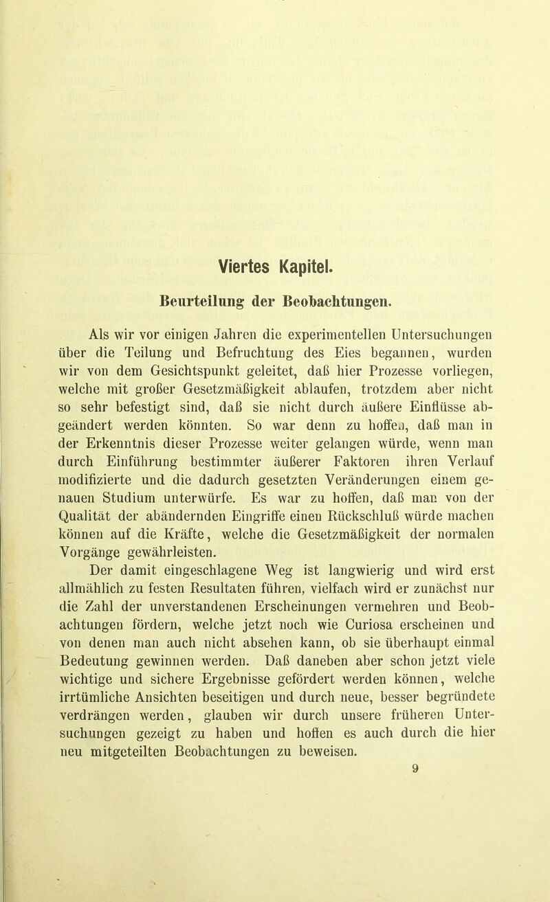 Viertes Kapitel. Beurteilung der Beobachtungen. Als wir vor einigen Jahren die experimentellen Untersuchungen über die Teilung und Befruchtung des Eies begannen, wurden wir von dem Gesichtspunkt geleitet, daß hier Prozesse vorliegen, welche mit großer Gesetzmäßigkeit ablaufen, trotzdem aber nicht so sehr befestigt sind, daß sie nicht durch äußere Einflüsse ab- geändert werden könnten. So war denn zu hoffen, daß man in der Erkenntnis dieser Prozesse weiter gelangen würde, wenn man durch Einführung bestimmter äußerer Faktoren ihren Verlauf modifizierte und die dadurch gesetzten Veränderungen einem ge- nauen Studium unterwürfe. Es war zu hoffen, daß man von der Qualität der abändernden Eingriffe eineu Rückschluß würde machen können auf die Kräfte, welche die Gesetzmäßigkeit der normalen Vorgänge gewährleisten. Der damit eingeschlagene Weg ist langwierig und wird erst allmählich zu festen Resultaten führen, vielfach wird er zunächst nur die Zahl der unverstandenen Erscheinungen vermehren und Beob- achtungen fördern, welche jetzt noch wie Curiosa erscheinen und von denen man auch nicht absehen kann, ob sie überhaupt einmal Bedeutung gewinnen werden. Daß daneben aber schon jetzt viele wichtige und sichere Ergebnisse gefördert werden können, welche irrtümliche Ansichten beseitigen und durch neue, besser begründete verdrängen werden, glauben wir durch unsere früheren Unter- suchungen gezeigt zu haben und hoffen es auch durch die hier neu mitgeteilten Beobachtungen zu beweisen. 9