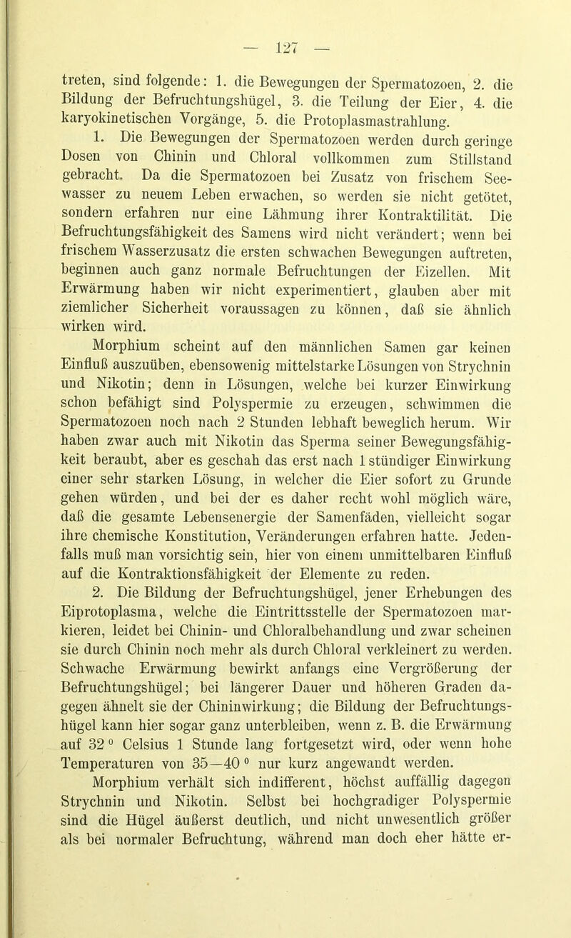 treten, sind folgende: 1. die Bewegungen der Spermatozoen, 2. die Bildung der Befruchtungshügel, 3. die Teilung der Eier, 4. die karyokinetischen Vorgänge, 5. die Protoplasmastrahlung. 1. Die Bewegungen der Spermatozoen werden durch geringe Dosen von Chinin und Chloral vollkommen zum Stillstand gebracht. Da die Spermatozoen bei Zusatz von frischem See- wasser zu neuem Lehen erwachen, so werden sie nicht getötet, sondern erfahren nur eine Lähmung ihrer Kontraktilität. Die Befruchtungsfähigkeit des Samens wird nicht verändert; wenn bei frischem Wasserzusatz die ersten schwachen Bewegungen auftreten, beginnen auch ganz normale Befruchtungen der Eizellen. Mit Erwärmung haben wir nicht experimentiert, glauben aber mit ziemlicher Sicherheit Voraussagen zu können, daß sie ähnlich wirken wird. Morphium scheint auf den männlichen Samen gar keinen Einfluß auszuüben, ebensowenig mittelstarke Lösungen von Strychnin und Nikotin; denn in Lösungen, welche bei kurzer Einwirkung schon befähigt sind Polyspermie zu erzeugen, schwimmen die Spermatozoen noch nach 2 Stunden lebhaft beweglich herum. Wir haben zwar auch mit Nikotin das Sperma seiner Bewegungsfähig- keit beraubt, aber es geschah das erst nach 1 stündiger Einwirkung einer sehr starken Lösung, in welcher die Eier sofort zu Grunde gehen würden, und bei der es daher recht wohl möglich wäre, daß die gesamte Lebensenergie der Samenfäden, vielleicht sogar ihre chemische Konstitution, Veränderungen erfahren hatte. Jeden- falls muß man vorsichtig sein, hier von einem unmittelbaren Einfluß auf die Kontraktionsfähigkeit der Elemente zu reden. 2. Die Bildung der Befruchtungshügel, jener Erhebungen des Eiprotoplasma, welche die Eintrittsstelle der Spermatozoen mar- kieren, leidet bei Chinin- und Chloralbehandlung und zwar scheinen sie durch Chinin noch mehr als durch Chloral verkleinert zu werden. Schwache Erwärmung bewirkt anfangs eine Vergrößerung der Befruchtungshügel; bei längerer Dauer und höheren Graden da- gegen ähnelt sie der Chinin Wirkung; die Bildung der Befruchtungs- hügel kann hier sogar ganz unterbleiben, wenn z. B. die Erwärmung auf 320 Celsius 1 Stunde lang fortgesetzt wird, oder wenn hohe Temperaturen von 35—40 0 nur kurz angewandt werden. Morphium verhält sich indifferent, höchst auffällig dagegen Strychnin und Nikotin. Selbst bei hochgradiger Polyspermie sind die Hügel äußerst deutlich, und nicht unwesentlich größer als bei uormaler Befruchtung, während man doch eher hätte er-