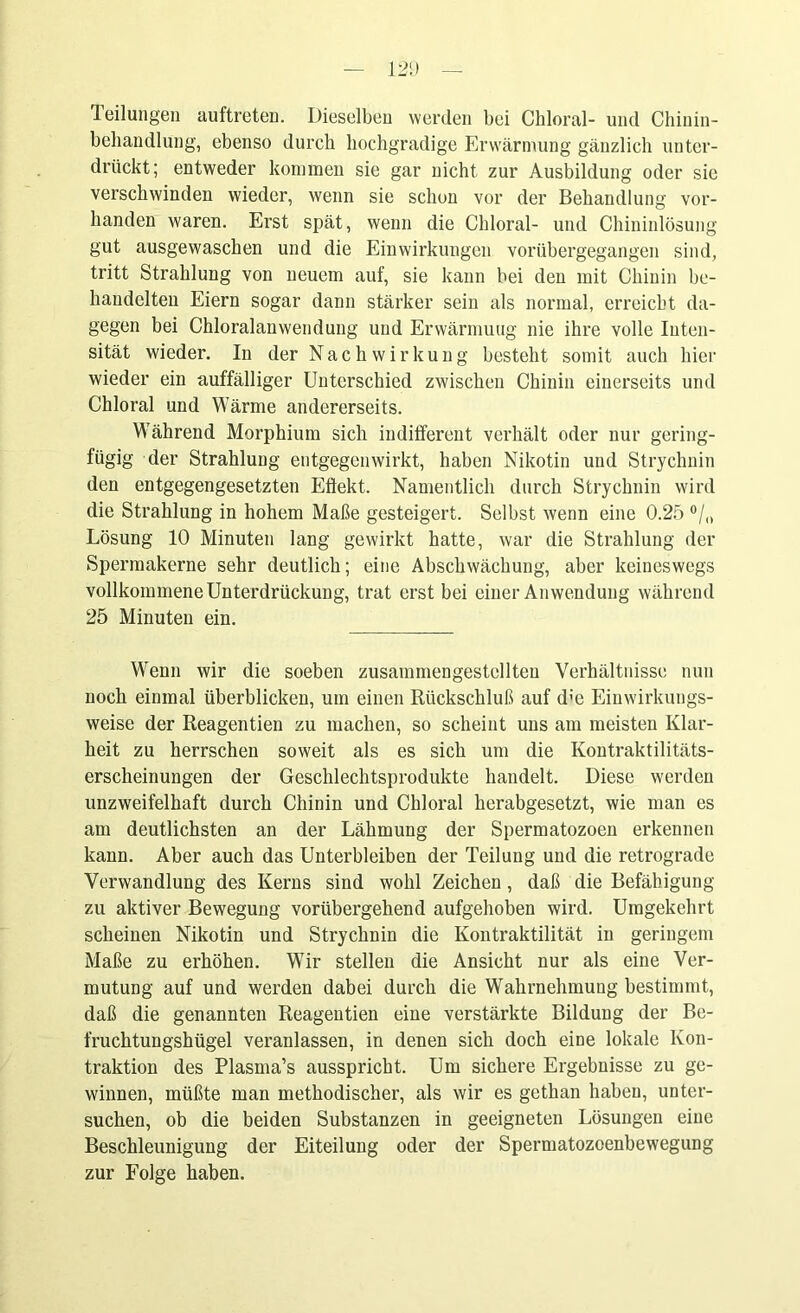 Teilungen auftreten. Dieselben werden bei Chloral- und Chinin- behandlung, ebenso durch hochgradige Erwärmung gänzlich unter- drückt; entweder kommen sie gar nicht zur Ausbildung oder sie verschwinden wieder, wenn sie schon vor der Behandlung vor- handen waren. Ei’st spät, wenn die Chloral- und Chininlösung gut ausgewaschen und die Einwirkungen vorübergegangen sind, tritt Strahlung von neuem auf, sie kann bei den mit Chinin be- handelten Eiern sogar dann stärker sein als normal, erreicht da- gegen bei Chloralanwendung und Erwärmung nie ihre volle Inten- sität wieder. In der Nachwirkung besteht somit auch hier wieder ein auffälliger Unterschied zwischen Chinin einerseits und Chloral und Wärme andererseits. Während Morphium sich indifferent verhält oder nur gering- fügig der Strahlung entgegen wirkt, haben Nikotin und Strychnin den entgegengesetzten Eflekt. Namentlich durch Strychnin wird die Strahlung in hohem Maße gesteigert. Selbst wenn eine 0.25 °/„ Lösung 10 Minuten lang gewirkt hatte, war die Strahlung der Spermakerne sehr deutlich; eine Abschwächung, aber keineswegs vollkommene Unterdrückung, trat erst bei einer Anwendung während 25 Minuten ein. Wenn wir die soeben zusammengestellteu Verhältnisse nun noch einmal überblicken, um einen Rückschluß auf d;e Einwirkungs- weise der Reagentien zu machen, so scheint uns am meisten Klar- heit zu herrschen soweit als es sich um die Kontraktilitäts- erscheinungen der Geschlechtsprodukte handelt. Diese werden unzweifelhaft durch Chinin und Chloral herabgesetzt, wie man es am deutlichsten an der Lähmung der Spermatozoen erkennen kann. Aber auch das Unterbleiben der Teilung und die retrograde Verwandlung des Kerns sind wohl Zeichen, daß die Befähigung zu aktiver Bewegung vorübergehend aufgehoben wird. Umgekehrt scheinen Nikotin und Strychnin die Kontraktilität in geringem Maße zu erhöhen. Wir stellen die Ansicht nur als eine Ver- mutung auf und werden dabei durch die Wahrnehmung bestimmt, daß die genannten Reagentien eine verstärkte Bildung der Be- fruchtungshügel veranlassen, in denen sich doch eine lokale Kon- traktion des Plasma’s ausspricht. Um sichere Ergebnisse zu ge- winnen, müßte man methodischer, als wir es gethan haben, unter- suchen, ob die beiden Substanzen in geeigneten Lösungen eine Beschleunigung der Eiteilung oder der Spermatozoenbewegung zur Folge haben.