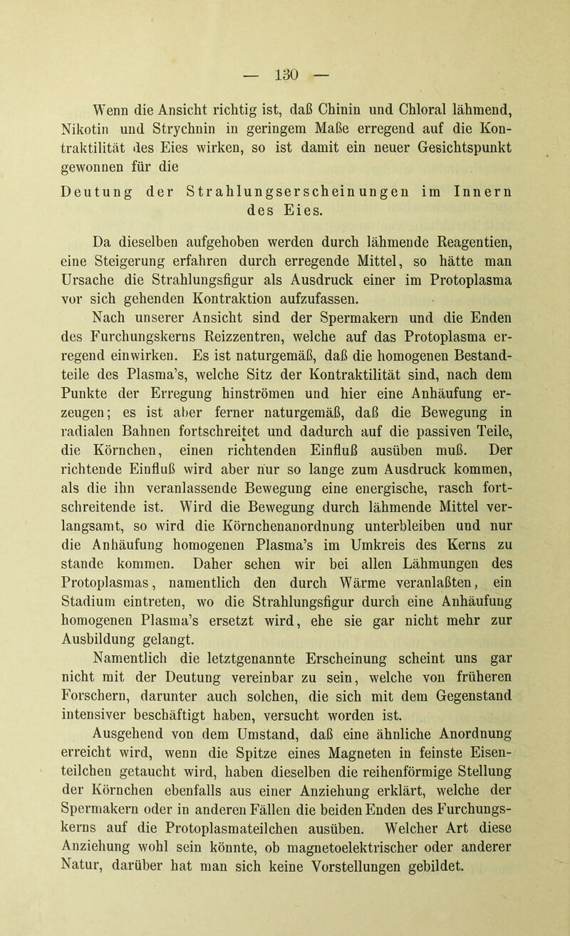 Wenn die Ansicht richtig ist, daß Chinin und Chloral lähmend, Nikotin und Strychnin in geringem Maße erregend auf die Kon- traktilität des Eies wirken, so ist damit ein neuer Gesichtspunkt gewonnen für die Deutung der Strahlungserscheinungen im Innern des Eies. Da dieselben aufgehoben werden durch lähmende Reagentien, eine Steigerung erfahren durch erregende Mittel, so hätte man Ursache die Strahlungsfigur als Ausdruck einer im Protoplasma vor sich gehenden Kontraktion aufzufassen. Nach unserer Ansicht sind der Spermakern und die Enden des Furchungskerns Reizzentren, welche auf das Protoplasma er- regend einwirken. Es ist naturgemäß, daß die homogenen Bestand- teile des Plasma’s, welche Sitz der Kontraktilität sind, nach dem Punkte der Erregung hinströmen und hier eine Anhäufung er- zeugen; es ist alter ferner naturgemäß, daß die Bewegung in radialen Bahnen fortschreitet und dadurch auf die passiven Teile, die Körnchen, einen richtenden Einfluß ausüben muß. Der richtende Einfluß wird aber nur so lange zum Ausdruck kommen, als die ihn veranlassende Bewegung eine energische, rasch fort- schreitende ist. Wird die Bewegung durch lähmende Mittel ver- langsamt, so wird die Körnchenanordnung unterbleiben und nur die Anhäufung homogenen Plasma’s im Umkreis des Kerns zu stände kommen. Daher sehen wir bei allen Lähmungen des Protoplasmas, namentlich den durch Wärme veranlaßten, ein Stadium eintreten, wo die Strahlungsfigur durch eine Anhäufung homogenen Plasma’s ersetzt wird, ehe sie gar nicht mehr zur Ausbildung gelangt. Namentlich die letztgenannte Erscheinung scheint uns gar nicht mit der Deutung vereinbar zu sein, welche von früheren Forschern, darunter auch solchen, die sich mit dem Gegenstand intensiver beschäftigt haben, versucht worden ist. Ausgehend von dem Umstand, daß eine ähnliche Anordnung erreicht wird, wenn die Spitze eines Magneten in feinste Eisen- teilchen getaucht wird, haben dieselben die reihenförmige Stellung der Körnchen ebenfalls aus einer Anziehung erklärt, welche der Spermakern oder in anderen Fällen die beiden Enden des Furchungs- kerns auf die Protoplasmateilchen ausüben. Welcher Art diese Anziehung wohl sein könnte, ob magnetoelektrischer oder anderer Natur, darüber hat man sich keine Vorstellungen gebildet.