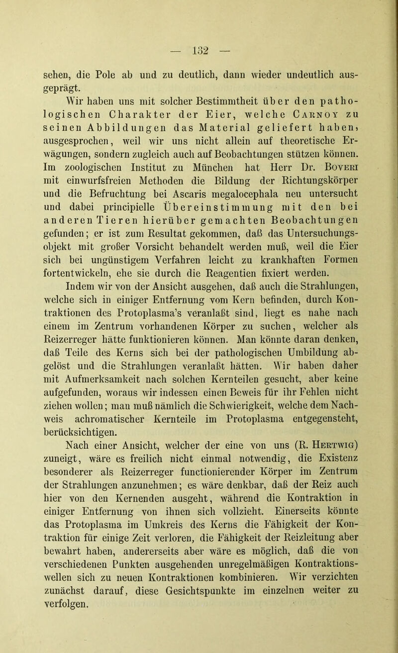 sehen, die Pole ab und zu deutlich, dann wieder undeutlich aus- geprägt. Wir haben uns mit solcher Bestimmtheit über den patho- logischen Charakter der Eier, welche Caknoy zu seinen Abbildungen das Material geliefert haben? ausgesprochen, weil wir uns nicht allein auf theoretische Er- wägungen, sondern zugleich auch auf Beobachtungen stützen können. Im zoologischen Institut zu München hat Herr Dr. Boveki mit einwurfsfreien Methoden die Bildung der Richtungskörper und die Befruchtung bei Ascaris megalocephala neu untersucht und dabei principielle Übereinstimmung mit den bei anderen Tieren hierüber gemachten Beobachtun gen gefunden; er ist zum Resultat gekommen, daß das Untersuchungs- objekt mit großer Vorsicht behandelt werden muß, weil die Eier sich bei ungünstigem Verfahren leicht zu krankhaften Formen fortentwickeln, ehe sie durch die Reagentien fixiert werden. Indem wir von der Ansicht ausgehen, daß auch die Strahlungen, welche sich in einiger Entfernung vom Kern befinden, durch Kon- traktionen des Protoplasma’s veranlaßt sind, liegt es nahe nach einem im Zentrum vorhandenen Körper zu suchen, welcher als Reizerreger hätte funktionieren können. Man könnte daran denken, daß Teile des Kerns sich bei der pathologischen Umbildung ab- gelöst und die Strahlungen veranlaßt hätten. Wir haben daher mit Aufmerksamkeit nach solchen Kernteilen gesucht, aber keine aufgefunden, woraus wir indessen einen Beweis für ihr Fehlen nicht ziehen wollen; mau muß nämlich die Schwierigkeit, welche dem Nach- weis achromatischer Kernteile im Protoplasma entgegensteht, berücksichtigen. Nach einer Ansicht, welcher der eine von uns (R. Hektwig) zuneigt, wäre es freilich nicht einmal notwendig, die Existenz besonderer als Reizerreger functioniercnder Körper im Zentrum der Strahlungen anzunehmen; es wäre denkbar, daß der Reiz auch hier von den Kernenden ausgeht, während die Kontraktion in einiger Entfernung von ihnen sich vollzieht. Einerseits könnte das Protoplasma im Umkreis des Kerns die Fähigkeit der Kon- traktion für einige Zeit verloren, die Fähigkeit der Reizleitung aber bewahrt haben, andererseits aber wäre es möglich, daß die von verschiedenen Punkten ausgehenden unregelmäßigen Kontraktions- wellen sich zu neuen Kontraktionen kombinieren. Wir verzichten zunächst darauf, diese Gesichtspunkte im einzelnen weiter zu verfolgen.