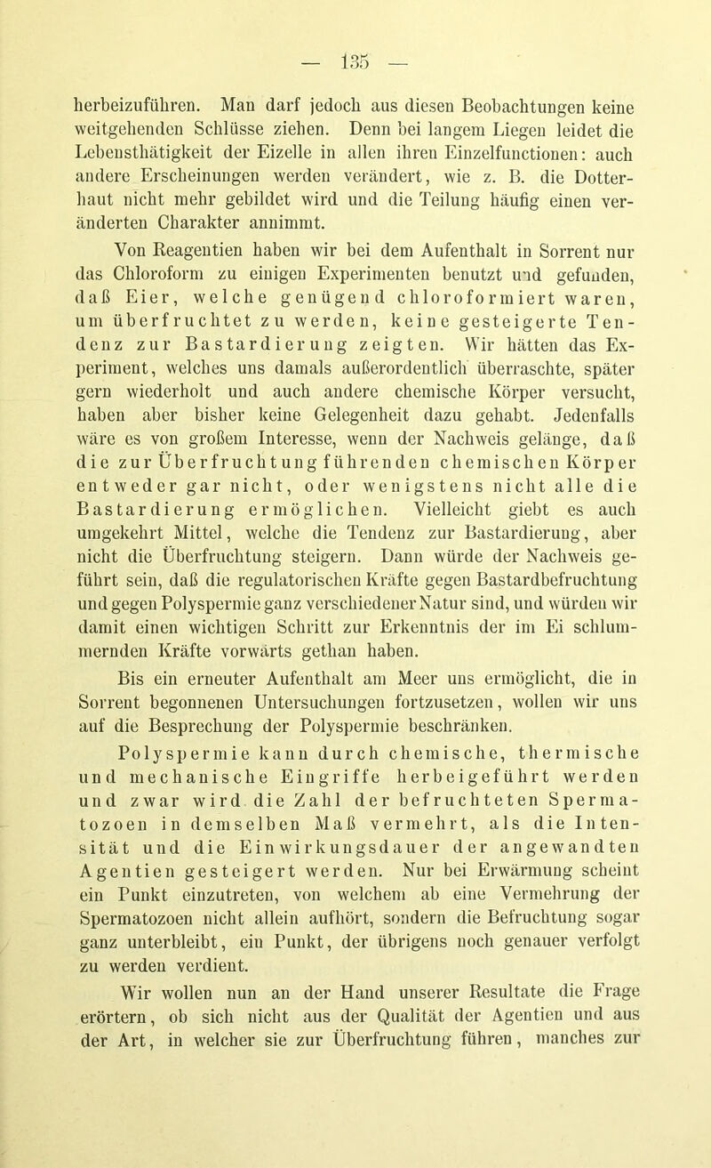herbeizuführen. Man darf jedoch aus diesen Beobachtungen keine weitgehenden Schlüsse ziehen. Denn hei langem Liegen leidet die Lebensthätigkeit der Eizelle in allen ihren Einzelfunctionen: auch andere Erscheinungen werden verändert, wie z. B. die Dotter- haut nicht mehr gebildet wird und die Teilung häufig einen ver- änderten Charakter annimmt. Von Reagentien haben wir bei dem Aufenthalt in Sorrent nur das Chloroform zu einigen Experimenten benutzt ind gefunden, daß Eier, welche genügend chloroformiert waren, um überfruchtet zu werden, keine gesteigerte Ten- denz zur Bastardierung zeigten. Wir hätten das Ex- periment, welches uns damals außerordentlich überraschte, später gern wiederholt und auch andere chemische Körper versucht, haben aber bisher keine Gelegenheit dazu gehabt. Jedenfalls wäre es von großem Interesse, wenn der Nachweis gelänge, daß die zur Überfruchtung führenden chemischen Körper entweder gar nicht, oder wenigstens nicht alle die Bastardierung ermöglichen. Vielleicht giebt es auch umgekehrt Mittel, welche die Tendenz zur Bastardierung, aber nicht die Überfruchtung steigern. Dann würde der Nachweis ge- führt sein, daß die regulatorischen Kräfte gegen Bastardbefruchtung und gegen Polyspermie ganz verschiedener Natur sind, und würden wir damit einen wichtigen Schritt zur Erkenntnis der im Ei schlum- mernden Kräfte vorwärts gethan haben. Bis ein erneuter Aufenthalt am Meer uns ermöglicht, die in Sorrent begonnenen Untersuchungen fortzusetzen, wollen wir uns auf die Besprechung der Polyspermie beschränken. Polyspermie kann durch chemische, thermische und mechanische Eingriffe herbeigeführt werden und zwar wird die Zahl der befruchteten Sperma- tozoen in demselben Maß vermehrt, als die Inten- sität und die Einwirkungsdauer der angewandten Agentien gesteigert werden. Nur bei Erwärmung scheint ein Punkt einzutreten, von welchem ab eine Vermehrung der Spermatozoen nicht allein aufhört, sondern die Befruchtung sogar ganz unterbleibt, ein Punkt, der übrigens uoch genauer verfolgt zu werden verdient. Wir wollen nun an der Hand unserer Resultate die Frage erörtern, ob sich nicht aus der Qualität der Agentien und aus der Art, in welcher sie zur Überfruchtung führen, manches zur