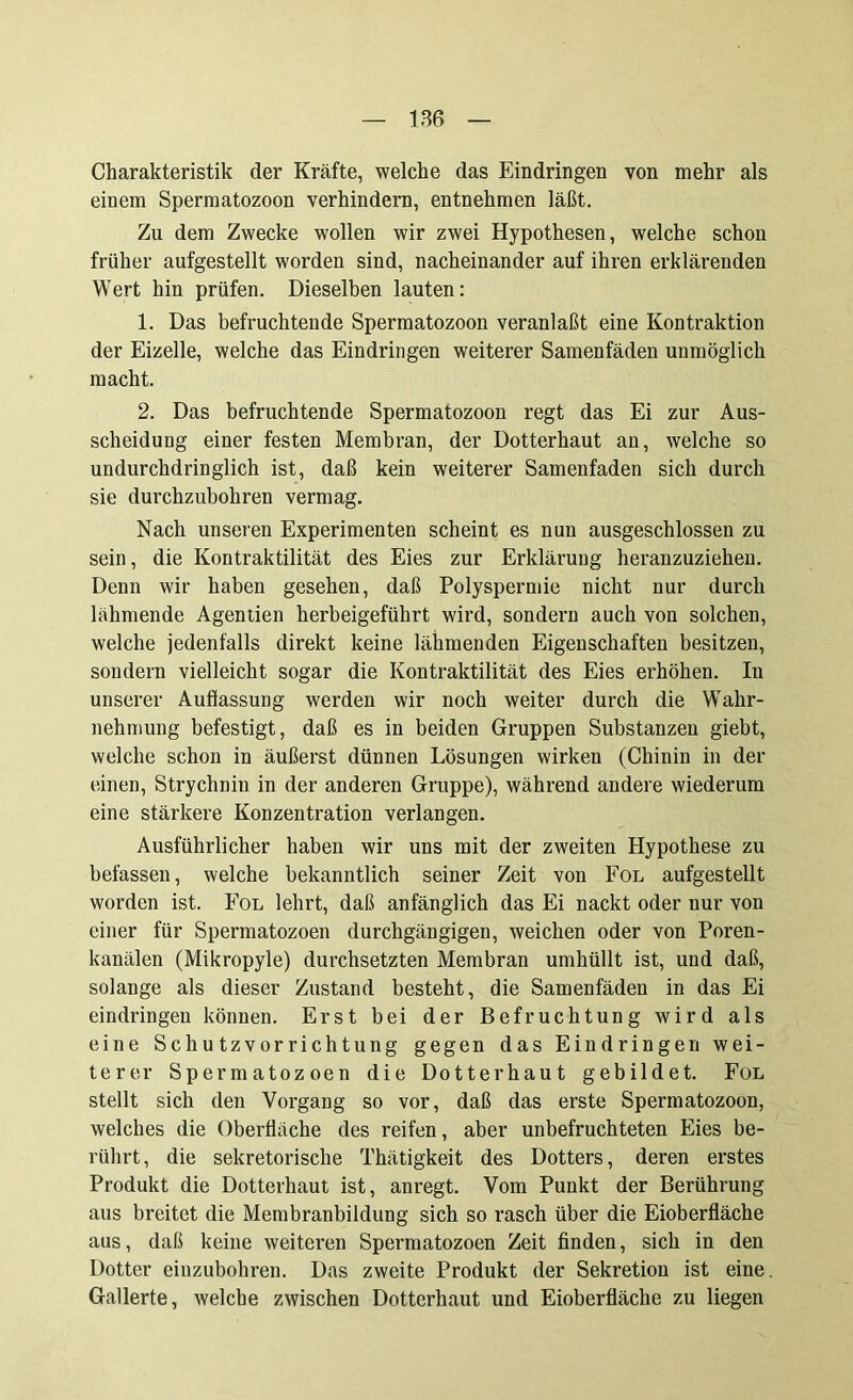 Charakteristik der Kräfte, welche das Eindringen von mehr als einem Spermatozoon verhindern, entnehmen läßt. Zu dem Zwecke wollen wir zwei Hypothesen, welche schon früher aufgestellt worden sind, nacheinander auf ihren erklärenden Wert hin prüfen. Dieselben lauten: 1. Das befruchtende Spermatozoon veranlaßt eine Kontraktion der Eizelle, welche das Eindringen weiterer Samenfäden unmöglich macht. 2. Das befruchtende Spermatozoon regt das Ei zur Aus- scheidung einer festen Membran, der Dotterhaut an, welche so undurchdringlich ist, daß kein weiterer Samenfaden sich durch sie durchzubohren vermag. Nach unseren Experimenten scheint es nun ausgeschlossen zu sein, die Kontraktilität des Eies zur Erklärung heranzuziehen. Denn wir haben gesehen, daß Polyspermie nicht nur durch lähmende Agenden herbeigeführt wird, sondern auch von solchen, welche jedenfalls direkt keine lähmenden Eigenschaften besitzen, sondern vielleicht sogar die Kontraktilität des Eies erhöhen. In unserer Auflassung werden wir noch weiter durch die Wahr- nehmung befestigt, daß es in beiden Gruppen Substanzen giebt, welche schon in äußerst dünnen Lösungen wirken (Chinin in der einen, Strychnin in der anderen Gruppe), während andere wiederum eine stärkere Konzentration verlangen. Ausführlicher haben wir uns mit der zweiten Hypothese zu befassen, welche bekanntlich seiner Zeit von Fol aufgestellt worden ist. Fol lehrt, daß anfänglich das Ei nackt oder nur von einer für Spermatozoen durchgängigen, weichen oder von Poren- kanälen (Mikropyle) durchsetzten Membran umhüllt ist, und daß, solange als dieser Zustand besteht, die Samenfäden in das Ei eindringen können. Erst bei der Befruchtung wird als eine Schutzvorrichtung gegen das Eindringen wei- terer Spermatozoen die Dotterhaut gebildet. Fol stellt sich den Vorgang so vor, daß das erste Spermatozoon, welches die Oberfläche des reifen, aber unbefruchteten Eies be- rührt, die sekretorische Thätigkeit des Dotters, deren erstes Produkt die Dotterhaut ist, anregt. Vom Punkt der Berührung aus breitet die Membranbildung sich so rasch über die Eioberfläche aus, daß keine weiteren Spermatozoen Zeit finden, sich in den Dotter eiuzubohren. Das zweite Produkt der Sekretion ist eine. Gallerte, welche zwischen Dotterhaut und Eioberfläche zu liegen