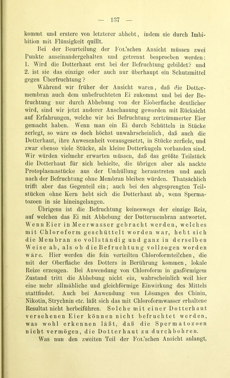 kommt und erstere von letzterer abhebt, indem sie durch Imbi- bition mit Flüssigkeit quillt. Bei der Beurteilung der Forschen Ansicht müssen zwei Punkte auseinandergehalten und getrennt besprochen werden: 1. Wird die Dotterhaut erst bei der Befruchtung gebildet? und 2. ist sie das einzige oder auch nur überhaupt ein Schutzmittel gegen Überfruchtung? Während wir früher der Ansicht waren, daß die Dotter- membran auch dem unbefruchteten Ei zukommt und bei der Be- fruchtung nur durch Abhebung von der Eioberfläche deutlicher wird, sind wir jetzt anderer Anschauung geworden mit Rücksicht auf Erfahrungen, welche wir bei Befruchtung zertrümmerter Eier gemacht haben. Wenn man ein Ei durch Schütteln in Stücke zerlegt, so wäre es doch höchst unwahrscheinlich, daß auch die Dotterhaut, ihre Anwesenheit vorausgesetzt, in Stücke zerfiele, und zwar ebenso viele Stücke, als kleine Dotterkugeln vorhanden sind. Wir würden vielmehr erwarten müssen, daß das größte Teilstück die Dotterhaut für sich behielte, die übrigen aber als nackte Protoplasmastücke aus der Umhüllung heraustreten und auch nach der Befruchtung ohne Membran bleiben würden. Thatsächlich trifft aber das Gegenteil ein; auch bei den abgesprengten Teil- stücken ohne Kern hebt sich die Dotterhaut ab, wenn Sperma- tozoen in sie hineingelangen. Übrigens ist die Befruchtung keineswegs der einzige Reiz, auf welchen das Ei mit Abhebung der Dotterincmbran antwortet. Wenn Eier in Meerwasser gebracht werden, welches mit Chloroform geschüttelt worden war, hebt sich die Membran so vollständig und ganz in derselben Weise ab, als ob die Bef ruchtu ng vollzogen worden wäre. Hier werden die fein verteilten Chloroformteilchen, die mit der Oberfläche des Dotters in Berührung kommen, lokale Reize erzeugen. Bei Anwendung von Chloroform in gasförmigem Zustand tritt die Abhebung nicht ein, wahrscheinlich weil hier eine mehr allmähliche und gleichförmige Einwirkung des Mittels stattfiudet. Auch bei Anwendung von Lösungen des Chinin, Nikotin, Strychnin etc. läßt sich das mit Chloroform wasser erhaltene Resultat nicht herbeiführen. Solche mit einer Dotterhaut versehenen Eier können nicht befruchtet werden, was wohl erkennen läßt, daß die Spermatozoen nicht vermögen, die Dotter haut zu durchbohren. Was nun den zweiten Teil der FoL’schen Ansicht anlangt,