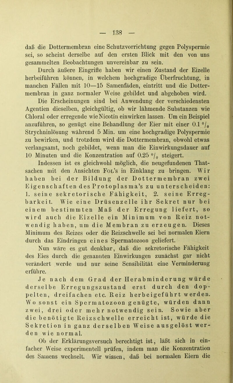 daß die Dottermembran eine Schutzvorrichtung gegen Polyspermie sei, so scheint derselbe auf den ersten Blick mit den von uns gesammelten Beobachtungen unvereinbar zu sein. Durch äußere Eingrifte haben wir einen Zustand der Eizelle herbeiführen können, in welchem hochgradige Überfruchtung, in manchen Fällen mit 10—15 Samenfäden, eintritt und die Dotter- membran in ganz normaler Weise gebildet und abgehoben wird. Die Erscheinungen sind bei Anwendung der verschiedensten Agentien dieselben, gleichgültig, ob wir lähmende Substanzen wie Chloral oder erregende wie Nicotin ein wirken lassen. Um ein Beispiel anzuführen, so genügt eine Behandlung der Eier mit einer 0.1 °/0 Strychninlösung während 5 Min. um eine hochgradige Polyspermie zu bewirken, und trotzdem wird die Dottermembran, obwohl etwas verlangsamt, noch gebildet, wenn man die Einwirkungsdauer auf 10 Minuten und die Konzentration auf 0.25 °/0 steigert. Indessen ist es gleichwohl möglich, die neugefundenen That- saclien mit den Ansichten Fol’s in Einklang zu bringen. Wir haben bei der Bildung der Dottermembran zwei Eigenschaften desProtoplasma’s zu unterscheiden: 1. seine sekretorische Fähigkeit, 2. seine Erreg- barkeit. Wie eine Drüsenzelle ihr Sekret nur bei einem bestimmten Maß der Erregung liefert, so wird auch die Eizelle ein Minimum von Reiz not- wendig haben, um die Membran zu erzeugen. Dieses Minimum des Reizes oder die Reizschwelle sei bei normalen Eiern durch das Eindringen eines Spermatozoon geliefert. Nun wäre es gut denkbar, daß die sekretorische Fähigkeit des Eies durch die genannten Einwirkungen zunächst gar nicht verändert werde und nur seine Sensibilität eine Verminderung erführe. Je nach dem Grad der Herabminderung würde derselbe Erregungszustand erst durch den dop- pelten, dreifachen etc. Reiz herbeigeführt werden. Wo sonst ein Spermatozoon genügte, würden dann zwei, drei oder mehr notwendig sein. Sowie aber die benötigte Reizschwelle erreicht ist, würde die Sekretion in ganz derselben Weise ausgelöst wer- den wie normal. Ob der Erklärungsversuch berechtigt ist, läßt sich in ein- facher Weise experimentell prüfen, indem man die Konzentration des Samens wechselt. Wir wissen, daß bei normalen Eiern die