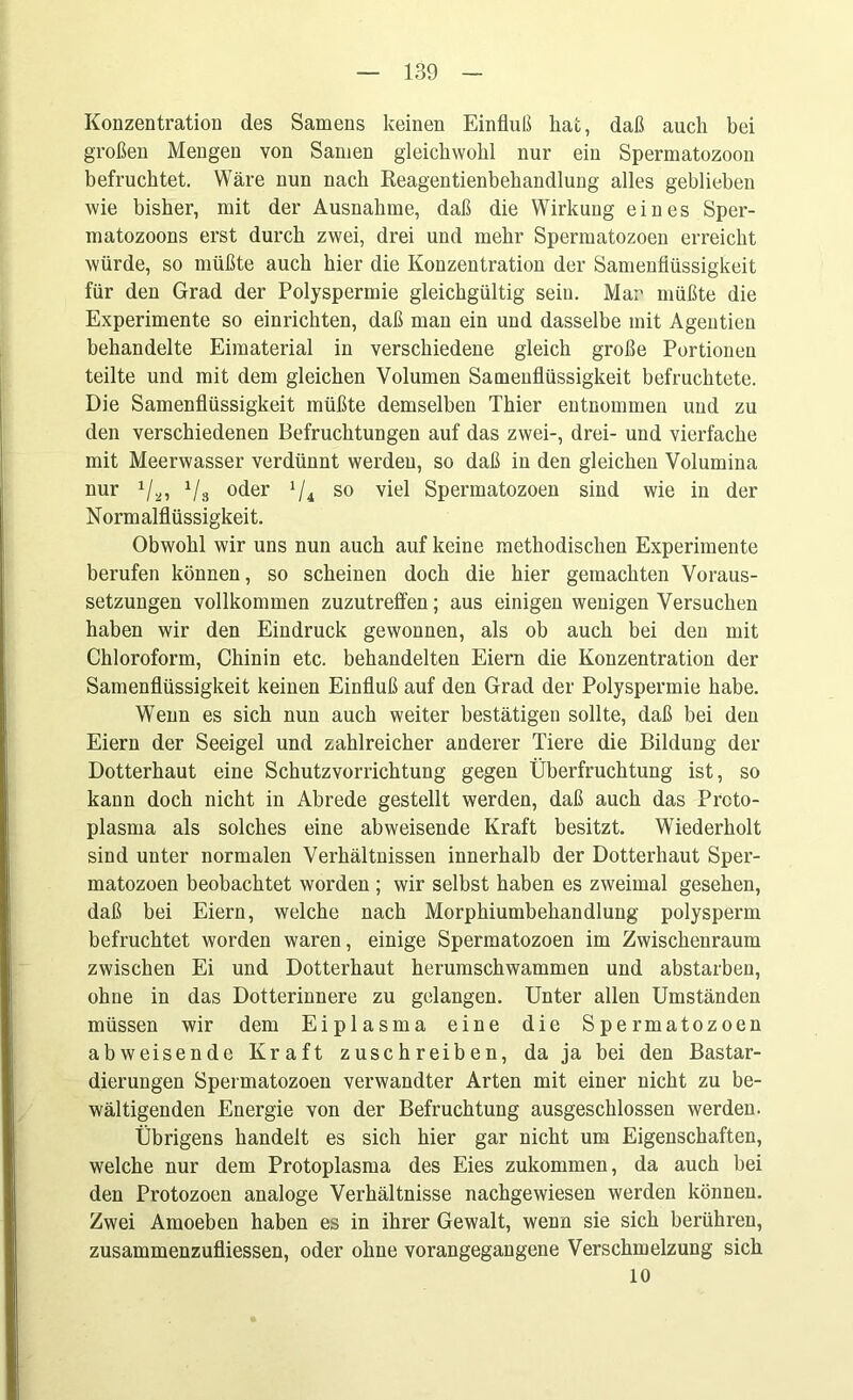 Konzentration des Samens keinen Einfluß hat, daß auch bei großen Mengen von Samen gleichwohl nur ein Spermatozoon befruchtet. Wäre nun nach Reagentienbehandlung alles geblieben wie bisher, mit der Ausnahme, daß die Wirkung eines Sper- matozoons erst durch zwei, drei und mehr Spermatozoen erreicht würde, so müßte auch hier die Konzentration der Samenflüssigkeit für den Grad der Polyspermie gleichgültig sein. Mar müßte die Experimente so einrichten, daß man ein und dasselbe mit Agentien behandelte Eimaterial in verschiedene gleich große Portionen teilte und mit dem gleichen Volumen Samenflüssigkeit befruchtete. Die Samenflüssigkeit müßte demselben Thier entnommen und zu den verschiedenen Befruchtungen auf das zwei-, drei- und vierfache mit Meerwasser verdünnt werden, so daß in den gleichen Volumina nur Va? Vs °der 1U so viel Spermatozoen sind wie in der Normalflüssigkeit. Obwohl wir uns nun auch auf keine methodischen Experimente berufen können, so scheinen doch die hier gemachten Voraus- setzungen vollkommen zuzutrelfen; aus einigen wenigen Versuchen haben wir den Eindruck gewonnen, als ob auch bei den mit Chloroform, Chinin etc. behandelten Eiern die Konzentration der Samenflüssigkeit keinen Einfluß auf den Grad der Polyspermie habe. Wenn es sich nun auch weiter bestätigen sollte, daß bei den Eiern der Seeigel und zahlreicher anderer Tiere die Bildung der Dotterhaut eine Schutzvorrichtung gegen Überfruchtung ist, so kann doch nicht in Abrede gestellt werden, daß auch das Proto- plasma als solches eine abweisende Kraft besitzt. Wiederholt sind unter normalen Verhältnissen innerhalb der Dotterhaut Sper- matozoen beobachtet worden ; wir selbst haben es zweimal gesehen, daß bei Eiern, welche nach Morphiumbehandlung polysperm befruchtet worden waren, einige Spermatozoen im Zwischenraum zwischen Ei und Dotterhaut herumschwammen und abstarbeu, ohne in das Dotterinnere zu gelangen. Unter allen Umständen müssen wir dem Eiplasma eine die Spermatozoen abweisende Kraft zuschreiben, da ja bei den Bastar- dierungen Spermatozoen verwandter Arten mit einer nicht zu be- wältigenden Energie von der Befruchtung ausgeschlossen werden. Übrigens handelt es sich hier gar nicht um Eigenschaften, welche nur dem Protoplasma des Eies zukommen, da auch bei den Protozoen analoge Verhältnisse nachgewiesen werden können. Zwei Amoeben haben es in ihrer Gewalt, wenn sie sich berühren, zusammenzufliessen, oder ohne vorangegangene Verschmelzung sich 10