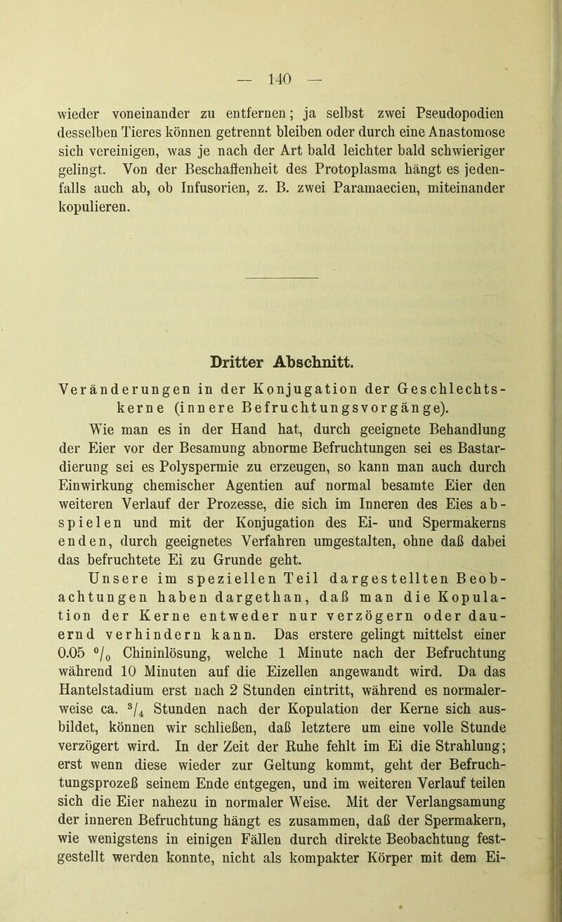 wieder voneinander zu entfernen; ja selbst zwei Pseudopodien desselben Tieres können getrennt bleiben oder durch eine Anastomose sieb vereinigen, was je nach der Art bald leichter bald schwieriger gelingt. Von der Beschaffenheit des Protoplasma hängt es jeden- falls auch ab, ob Infusorien, z. B. zwei Paramaecien, miteinander kopulieren. Dritter Abschnitt. Veränderungen in der Konjugation der Geschlechts- kerne (innere Befruchtungsvorgänge). Wie man es in der Hand hat, durch geeignete Behandlung der Eier vor der Besamung abnorme Befruchtungen sei es Bastar- dierung sei es Polyspermie zu erzeugen, so kann man auch durch Einwirkung chemischer Agentien auf normal besamte Eier den weiteren Verlauf der Prozesse, die sich im Inneren des Eies ab- spielen und mit der Konjugation des Ei- und Spermakerns enden, durch geeignetes Verfahren umgestalten, ohne daß dabei das befruchtete Ei zu Grunde geht. Unsere im speziellen Teil dargestellten Beob- achtungen haben dargethan, daß man die Kopula- tion der Kerne entweder nur verzögern oder dau- ernd verhindern kann. Das erstere gelingt mittelst einer 0.05 °/0 Chininlösung, welche 1 Minute nach der Befruchtung während 10 Minuten auf die Eizellen angewandt wird. Da das Hantelstadium erst nach 2 Stunden eintritt, während es normaler- weise ca. 3/4 Stunden nach der Kopulation der Kerne sich aus- bildet, können wir schließen, daß letztere um eine volle Stunde verzögert wird. In derZeit der Ruhe fehlt im Ei die Strahlung; erst wenn diese wieder zur Geltung kommt, geht der Befruch- tungsprozeß seinem Ende entgegen, und im weiteren Verlauf teilen sich die Eier nahezu in normaler Weise. Mit der Verlangsamung der inneren Befruchtung hängt es zusammen, daß der Spermakern, wie wenigstens in einigen Fällen durch direkte Beobachtung fest- gestellt werden konnte, nicht als kompakter Körper mit dem Ei-