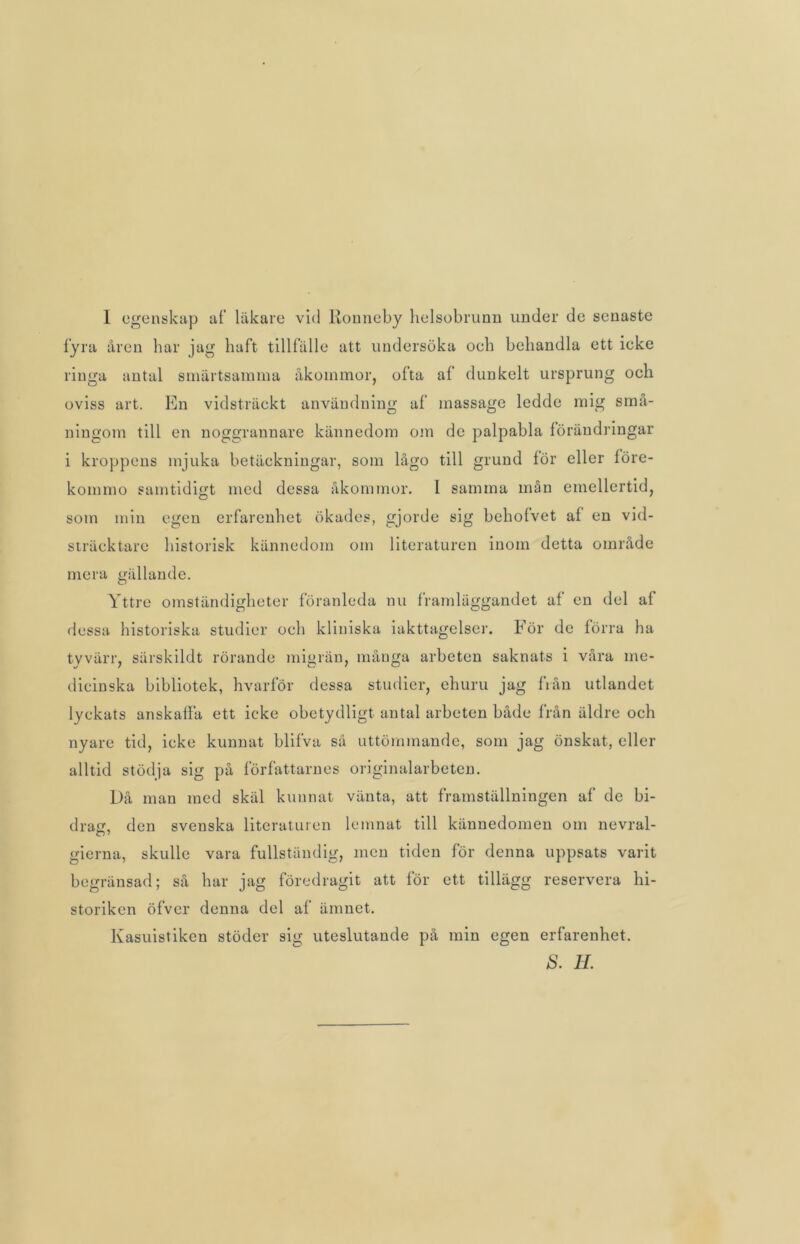 I egenskap af läkare vid llonneby helsobrunn under de senaste fyra åren har jag haft tillfälle att undersöka oeh behandla ett ieke ringa antal smärtsamma åkommor, ofta af dunkelt ursprung och oviss art. En vidsträckt användning af massage ledde mig små- ningom till en noggrannare kännedom om de palpabla förändringar i kroppens mjuka betäckningar, som lågo till grund för eller före- konuno samtidigt med dessa åkommor. I samma mån emellertid, som min egen erfarenhet ökades, gjorde sig behofvet af en vid- sträcktare historisk kännedom om literaturen inom detta område mera gällande. Yttre omständigheter föranleda nu framläggandet af en del af dessa historiska studier och kliniska iakttagelser. För de förra ha tyvärr, särskildt rörande migrän, många arbeten saknats i våra me- dicinska bibliotek, hvarför dessa studier, ehuru jag från utlandet lyckats anskaffa ett icke obetydligt antal arbeten både från äldre och nyare tid, icke kunnat blifva så uttömmande, som jag önskat, eller alltid stödja sig på författarnes originalarbeten. Då man med skäl kunnat vänta, att framställningen af de bi- drag, den svenska literaturen lemnat till kännedomen om nevral- gierna, skulle vara fullständig, men tiden för denna uppsats varit begränsad; så har jag föredragit att för ett tillägg reservera hi- storiken öfvcr denna del af ämnet, Kasuistiken stöder sig uteslutande på min egen erfarenhet.