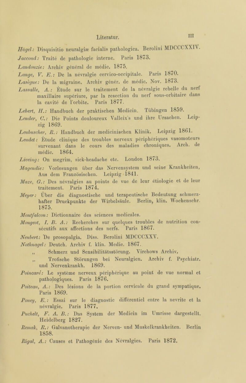 Hiigel: Disquisitio neuralgiae facialis pathologica. Berolini MDCCGXXIV. Jaccoud: Traité dc patliologic interne. Paris 1873. Landouzie: Arcliiv général de médic. 1875. Lange, V. E.: De la névralgie cervico-occipitale. Paris 1870. Lasegue: De la migraine. Arcliiv génér. de médic. Nov. 18 i3. Lassalle, A.: Étude sur le traitement de la névralgie rebelle du nerf maxillaire supériure, par la resection du nerf sous-orbitaire dans la cavité de 1'orbite. Paris 1877. Lebert, H.: Handbuch der praktischen Medicin. Tubingen 1859. Lender, C.: Die Points douloureux Yalleixs und ihre Ursachen. Leip- zig 1869. Leubuscher, Ii.: Handbuch der medicinischen Klinik. Leipzig 1861. Leudet: Étude clinique des troubles nerveux périphériques vasomoteurs survenant dans le cours des maladies chroniques. Arcli. de médic. 1864. Liveing: On megrim, sick-headache etc. London 1873. Magendie: Vorlesungen iiber das Nervensystem und seine krankheiten, Aus dem Französischen. Leipzig 1841. Maze, G.: Des névralgies au points de vue de leur étiologie et de leur traitement. Paris 1874. Meyer: Uber die diagnostische und terapeutische Bedeutung schmerz- hafter Druckpunkte der Wirbelsäule. Berlin, klin. Wochenschr. 1875. Montfalcon: Dictionnaire des Sciences medicales. Mougeot, I. B. A.: Recherches sur quelques troubles de nutrition con- sécutifs aux affections des nerfs. Paris 1867. Neubert: De prosopalgia. Diss. Berolini MDCCCXXY. Nothnagel: Deutch. Arcliiv f. klin. Mcdic. 1867. ,, Schmerz und Sensibilitätsstörung. Yirchows Arcliiv. „ Trofische Störungen bei Neuralgien. Archiv f. Psycliiatr. und Nervenkrankh. 1869. Poincaré: Le systéme nerveux périphérique au point de vue normal et pathologiques. Paris 1876. Poiteau, A.: Des lésions de la portion cervicale du grand sympatique. Paris 1869. Pouey, E.: Essai sur le diagnostic différentiel entre la nevrite et la névralgie. Paris 1877. Puchelt, F. A. B.: Das System der Medicin im Umrisse dargestellt. Heidelberg 1827. Remak, R.: Galvanotlierapie der Nerven- und Muskelkrankhciten. Berlin 1858. Rigal, A.: Causes et Pathogénie des Névralgies. Paris 1872.