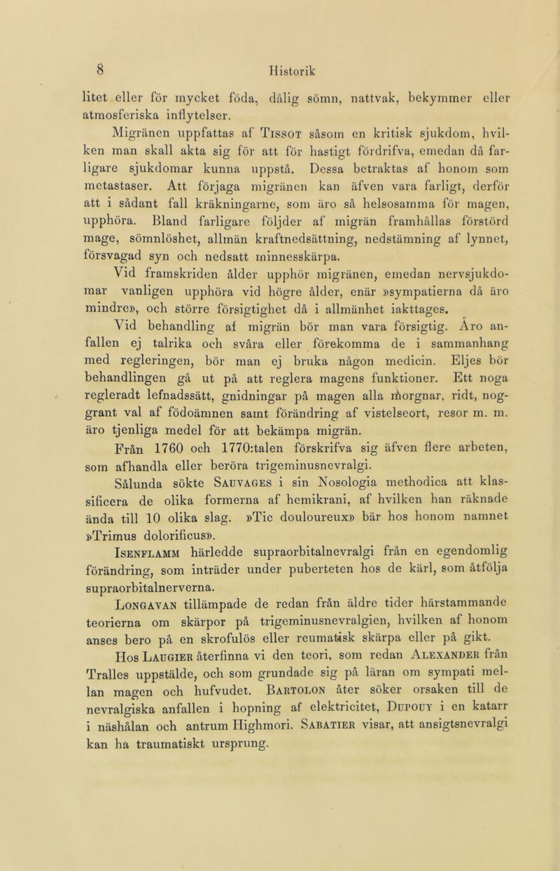 litet eller för mycket föda, dålig sömn, nattvak, bekymmer eller atmosferiska inflytelser. Migränen uppfattas af Tissot såsom en kritisk sjukdom, hvil- ken man skall akta sig för att för hastigt fördrifva, emedan då far- ligare sjukdomar kunna uppstå. Dessa betraktas af honom som metastaser. Att förjaga migränen kan äfven vara farligt, derför att i sådant fall kräkningarne, som äro så helsosamma för magen, upphöra. Bland farligare följder af migrän framhållas förstörd mage, sömnlöshet, allmän kraftnedsättning, nedstämning af lynnet, försvagad syn och nedsatt minnesskärpa. Vid framskriden ålder upphör migränen, emedan nervsjukdo- mar vanligen upphöra vid högre ålder, enär »sympatierna då äro mindre», och större försigtighet då i allmänhet iakttages. Vid behandling af migrän bör man vara försigtig. Aro an- fallen ej talrika och svåra eller förekomma de i sammanhang med regleringen, bör man ej bruka någon medicin. Eljes bör behandlingen gå ut på att reglera magens funktioner. Ett noga regleradt lefnadssätt, gnidningar på magen alla lhorgnar, ridt, nog- grant val af födoämnen samt förändring af vistelseort, resor m. m. äro tjenliga medel för att bekämpa migrän. Från 1760 och 1770:talen förskrifva sig äfven flere arbeten, som afhandla eller beröra trigeminusnevralgi. Sålunda sökte Sauvages i sin Nosologia methodica att klas- sificera de olika formerna af hemikrani, af hvilken han räknade ända till 10 olika slag. »Tic douloureux» bär hos honom namnet »Trimus dolorificus». Isenflamm härledde supraorbitalnevralgi från en egendomlig förändring, som inträder under puberteten hos de kärl, som åtfölja supraorbitalnerverna. Longavan tillämpade de redan från äldre tider härstammande teorierna om skärpor på trigeminusnevralgien, hvilken af honom anses bero på en skrofulös eller reumatisk skärpa eller på gikt. Hos Laugier återfinna vi den teori, som redan Alexander från Tralles uppstälde, och som grundade sig på läran om sympati mel- lan magen och hufvudet. Bartolon åter söker orsaken till de nevralgiska anfallen i hopning af elektricitet, Dupouy i en katarr i näshålan och antrum Highmori. Sabatier visar, att ansigtsnevralgi kan ha traumatiskt ursprung.