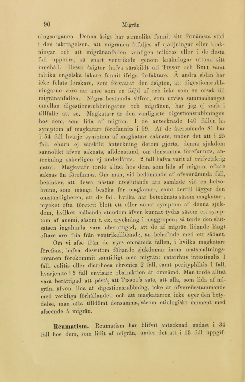ningsorgancn. Denna åsigt har sannolikt funnit sitt förnämsta stöd i den iakttagelsen, att migränen åtföljes af qväljningar eller kräk- ni ngar, och att migränanfallen vanligen mildras eller i de flesta fall upphöra, så snart ventrikeln genom kräkningar uttömt sitt innehåll. Dessa åsigt-cr hafva särskildt uti Tissot och Bell samt talrika engelska läkare funnit ifriga förfäktarc. A andra sidan har O O icke felats forskare, som försvarat den åsigten, att digestionsruhb- ningarne voro att anse som en följd al' och icke som en orsak till migränanfallen. Några bestämda siffror, som utvisa sammanhanget emellan digestionsrubbningarne och migränen, har jag ej varit i tillfälle att se. Magkatarr är den vanligaste digestionsrubbningen hos dem, som lida af migrän. I de antecknade 140 fallen ha symptom af magkatarr förefunnits i 59. Af de återstående 81 har i 54 fall hvarje symptom af magkatarr saknats, under det att i 25 fall, ehuru ej särskild anteckning derom gjorts, denna sjukdom sannolikt äfven saknats, alldenstund, om densamma förefunnits, an- teckning säkerligen ej underlåtits. 2 fall hafva varit af tvifvelaktig natur. Magkatarr torde alltså hos dem, som lida af migrän, oftare saknas än förefinnas. Om man, vid bedömande af ofvannämnda fall, betänker, att dessa nästan uteslutande äro samlade vid en helso- brunn, som många besöka för magkatarr, samt dcrtill lägger den omständigheten, att de fall, hvilka här betecknats såsom magkatarr, mycket ofta företett blott ett eller annat symptom af denna sjuk- dom, hvilket måhända stundom äfven kunnat tydas såsom ett symp- tom af anemi, såsom t. ex. tryckning i maggropen; så torde den slut- satsen ingalunda vara oberättigad, att de af migrän lidande långt oftare äro fria från ventrikellidande, än behäftade med ett sådant. Om vi afse från de nyss omnämda fallen, i hvilka magkatarr förefans, hafva dessutom följande sjukdomar inom matsmältnings- organen förekommit samtidigt med migrän: catarrhus intestinalis 1 fall, colitis eller diarrhoea chronica 2 fall, samt perityphlitis 1 fall, hvarjemte i 5 fall envisare obstruktion är omnämd. Man torde alltså vara berättigad att påstå, att Tissot’s sats, att alla, som lida af mi- grän, äfven lida af digestionsrubbning, icke är öfverensstämmande med verkliga förhållandet, och att magkatarren icke eger den bety- delse, man ofta tilldömt densamma, såsom etiologiskt moment med afseende å migrän. Reumatism. Reumatism har blifvit antecknad endast i 34 fall hos dem, som lidit af migrän, under det att i 13 fall uppgif-