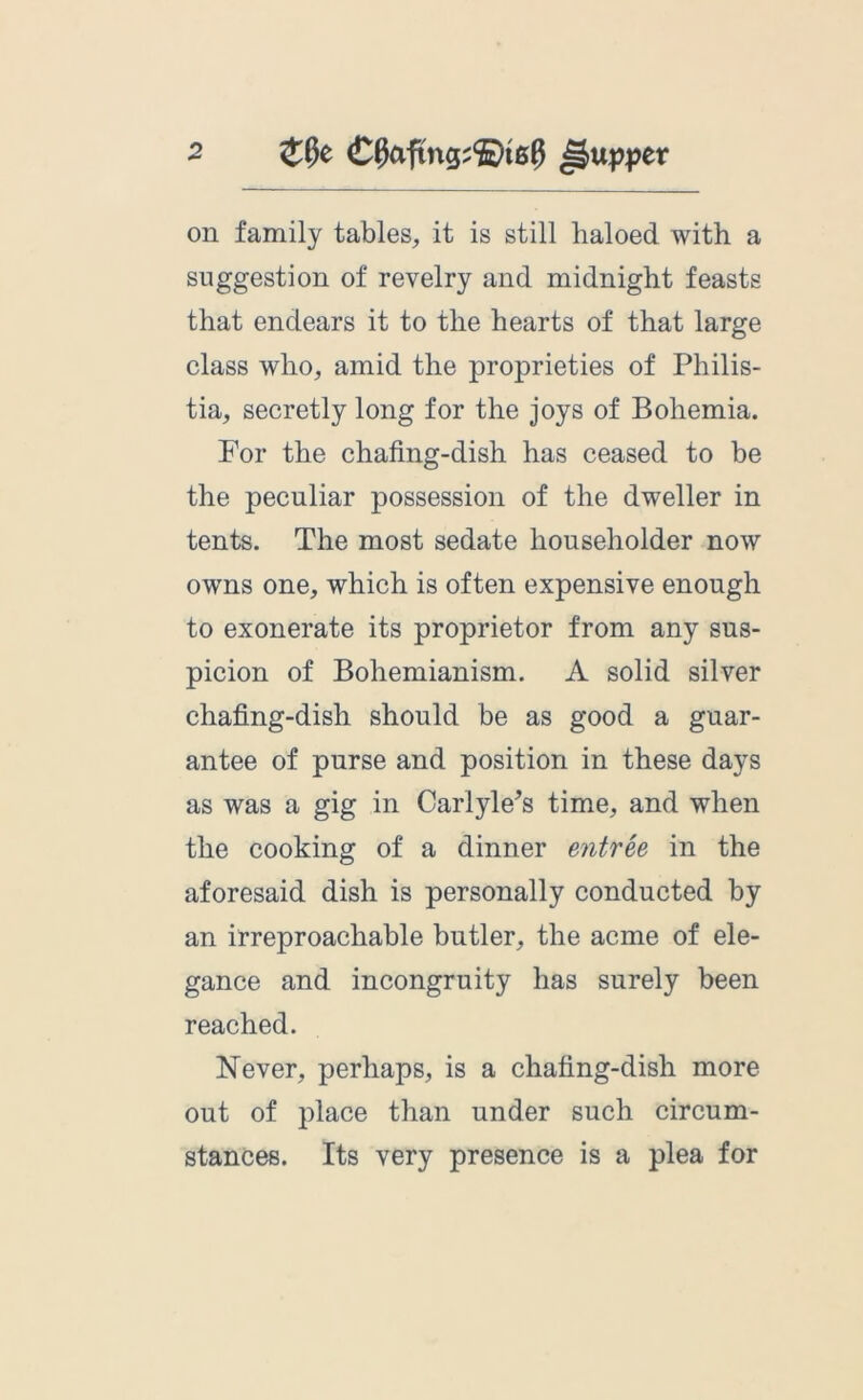 on family tables, it is still haloed with a suggestion of revelry and midnight feasts that endears it to the hearts of that large class who, amid the proprieties of Philis- tia, secretly long for the joys of Bohemia. For the chafing-dish has ceased to be the peculiar possession of the dweller in tents. The most sedate householder now owns one, which is often expensive enough to exonerate its proprietor from any sus- picion of Bohemianism. A solid silver chafing-dish should be as good a guar- antee of purse and position in these days as was a gig in Carlyle’s time, and when the cooking of a dinner entree in the aforesaid dish is personally conducted by an irreproachable butler, the acme of ele- gance and incongruity has surely been reached. Never, perhaps, is a chafing-dish more out of place than under such circum- stances. Its very presence is a plea for