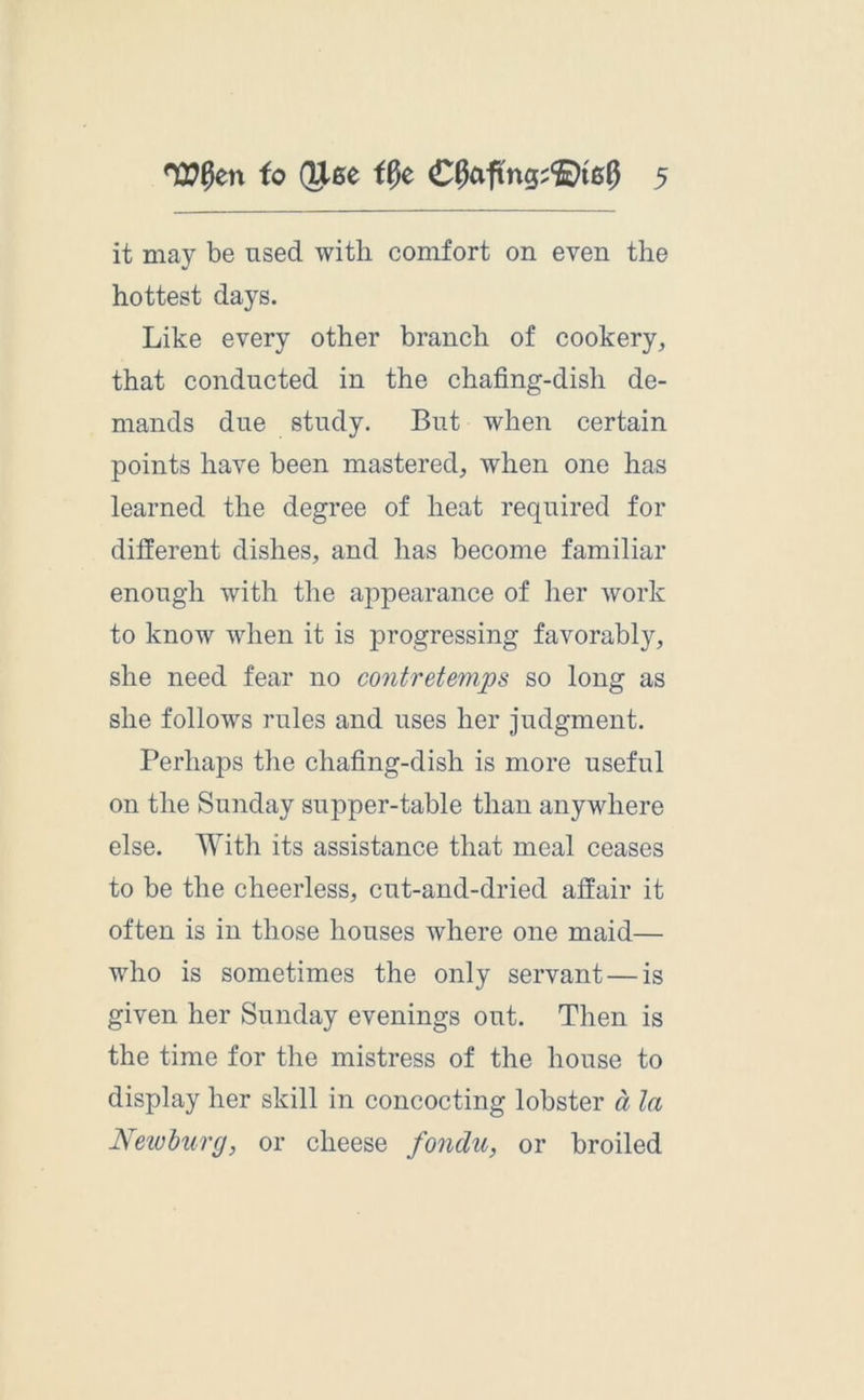 it may be used with comfort on even the hottest days. Like every other branch of cookery, that conducted in the chafing-dish de- mands due study. But when certain points have been mastered, when one has learned the degree of heat required for different dishes, and has become familiar enough with the appearance of her work to know when it is progressing favorably, she need fear no contretemps so long as she follows rules and uses her judgment. Perhaps the chafing-dish is more useful on the Sunday supper-table than anywhere else. With its assistance that meal ceases to be the cheerless, cut-and-dried affair it often is in those houses where one maid— who is sometimes the only servant — is given her Sunday evenings out. Then is the time for the mistress of the house to display her skill in concocting lobster a la Newburg, or cheese fondu, or broiled