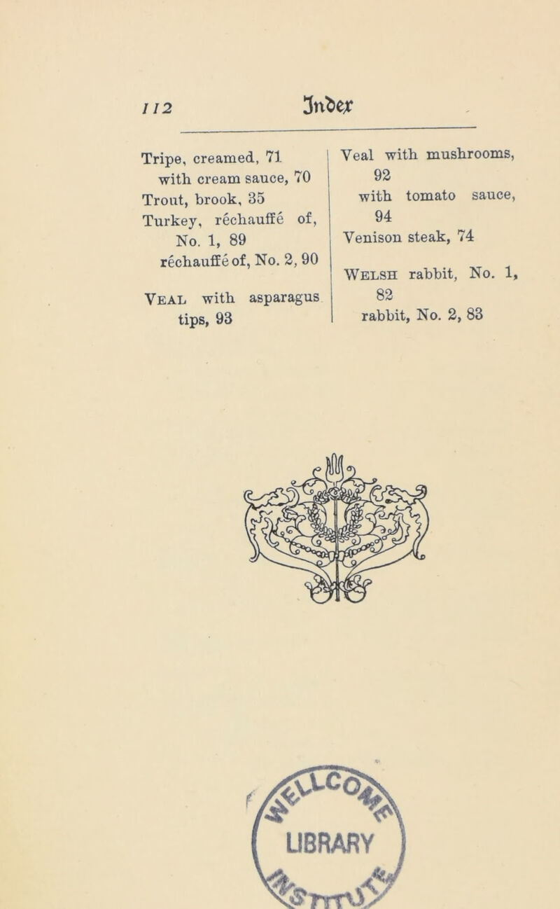 Tripe, creamed, 71 with cream sauce, 70 Trout, brook, 35 Turkey, rechauffe of. No. 1, 89 rechauffe of, No. 2, 90 Veal with asparagus tips, 93 Veal with mushrooms, 92 with tomato sauce, 94 Venison steak, 74 Welsh rabbit, No. 1, 82 rabbit, No. 2, 83
